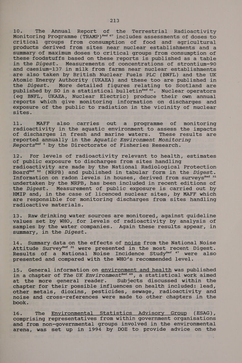 eas :. The Annual Report of the Terrestrial Radioactivity Monitoring Programme (TRAMP)®** ©? includes assessments of doses to critical groups from consumption of food and agricultural products derived from sites near nuclear establishments and a summary of maximum doses to critical groups from consumption of these foodstuffs based on these reports is published as a table in the Digest. Measurements of concentrations of strontium-90 and caeSsium-137 in milk from farms near nuclear establishments are also taken by British Nuclear Fuels PLC (BNFL) and the UK Atomic Energy Authority (UKAEA) and these too are published in the Digest. More detailed figures relating to Scotland are published by SO in a statistical bulletin®* *. Nuclear operators (eg BNFL, UKAEA, Nuclear Electric) produce their own annual reports which give monitoring information on discharges and exposure of the public to radiation in the vicinity of nuclear sites. Lids MAFF also carries out a programme of monitoring radioactivity in the aquatic environment to assess the impacts of discharges in fresh and marine waters. These results are reported annualiy in the Aquatic Environment Monitoring Reports** * by the Directorate of Fisheries Research. 12. For levels of radioactivity relevant to health, estimates of public exposure to discharges from sites handling radioactivity are made by the National Radiological Protection: Board*®* ** (NRPB) and published in tabular form in the Digest. Information on radon levels in houses, derived from surveys®* ** undertaken by the NRPB, has been included in recent editions of the Digest. Measurement of public exposure is carried out by HMIP and, in the case of licenced nuclear sites, by MAFF which are responsible for monitoring discharges from sites handling radioactive materials. 13. Raw drinking water sources are monitored, against guideline values set by WHO, for levels of radioactivity by analysis of samples by the water companies. Again these results appear, in summary, in the Digest. 14. Summary data on the effects of noise from the National Noise Attitude Survey®* 77 were presented in the most recent Digest. Results of a National Noise Incidence Study** *” were also presented and compared with the WHO’s recommended level. 15. General information on environment and health was published in a chapter of The UK Environment*™ °, a statistical work aimed at the more general reader. Subjects discussed within the chapter for their possible influences on health included: lead, other metals, dioxins, pesticides, sewage, radioactivity and noise and cross-references were made to other chapters in the book. 26% The Environmental Statistics Advisory Group (ESAG), comprising representatives from within government organisations and from non-governmental groups involved in the environmental arena, was set up in 1994 by DOE to provide advice on the
