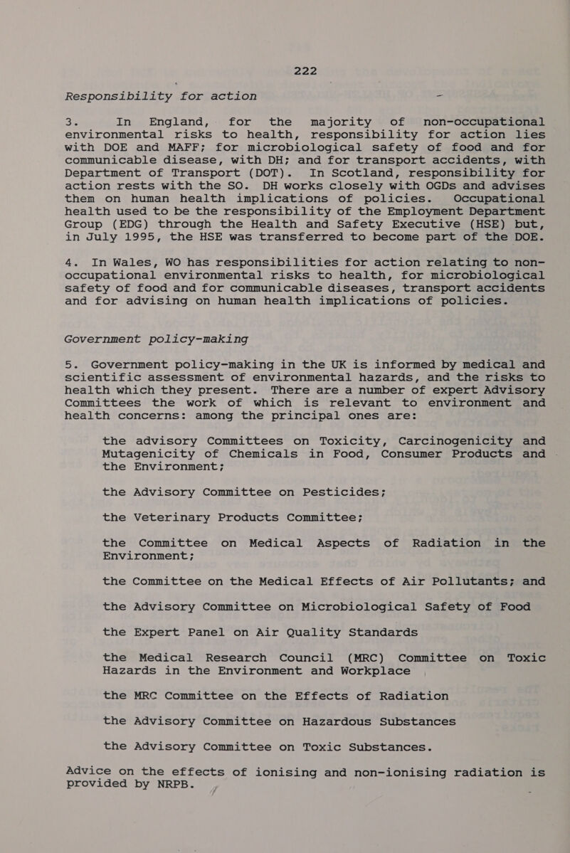 Responsibility for action = Big In England, for the majority of non-occupational environmental risks to health, responsibility for action lies with DOE and MAFF; for microbiological safety of food and for communicable disease, with DH; and for transport accidents, with Department of Transport (DOT). In Scotland, responsibility for action rests with the SO. DH works closely with OGDs and advises them on human health implications of policies. Occupational health used to be the responsibility of the Employment Department Group (EDG) through the Health and Safety Executive (HSE) but, in July 1995, the HSE was transferred to become part of the DOE. 4. In Wales, WO has responsibilities for action relating to non- occupational environmental risks to health, for microbiological safety of food and for communicable diseases, transport accidents and for advising on human health implications of policies. Government policy-making 5. Government policy-making in the UK is informed by medical and scientific assessment of environmental hazards, and the risks to health which they present. There are a number of expert Advisory Committees the work of which is relevant to environment and health concerns: among the principal ones are: the advisory Committees on Toxicity, Carcinogenicity and Mutagenicity of Chemicals in Food, Consumer Products and the Environment; the Advisory Committee on Pesticides; the Veterinary Products Committee; the Committee on Medical Aspects of Radiation in the Environment; the Committee on the Medical Effects of Air Pollutants; and the Advisory Committee on Microbiological Safety of Food the Expert Panel on Air Quality Standards the Medical Research Council (MRC) Committee on Toxic Hazards in the Environment and Workplace the MRC Committee on the Effects of Radiation the Advisory Committee on Hazardous Substances the Advisory Committee on Toxic Substances. Advice on the effects of ionising and non-ionising radiation is provided by NRPB.