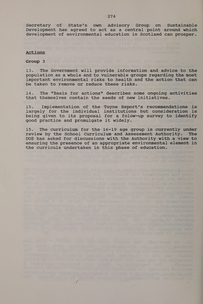 Secretary of State’s own Advisory Group on Sustainable Development has agreed to act as a central point around which development of environmental education in Scotland can prosper. Actions Group 3 13. The Government will provide information and advice to the population as a whole and to vulnerable groups regarding the most important environmental risks to health and the action that can be taken to remove or reduce these risks. 14. The Basis for actions describes some ongoing activities that themselves contain the seeds of new initiatives. Loe Implementation of the Toyne Report’s recommendations is largely for the individual institutions but consideration is being given to its proposal for a folow-up survey to identify good practice and promulgate it widely. 15. The curriculum for the 16-19 age group is currently under review by the School Curriculum and Assessment Authority. The DOE has asked for discussions with the Authority with a view to ensuring the presence of an appropriate environmental element in the curricula undertaken in this phase of education.