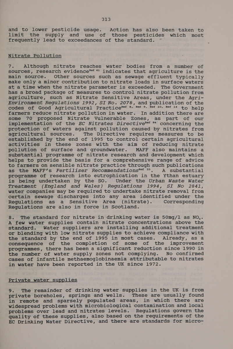 syd es and to lower pesticide usage. Action has also been taken to limit the supply and use of those pesticides which most frequently lead to exceedances of the standard. ~ Nitrate Pollution igs Although nitrate reaches water bodies from a number of sources, research evidence*™ ** indicates that agriculture is the main source. Other sources such as sewage effluent typically make only a minor contribution to nitrate loads in surface waters at a time when the nitrate parameter is exceeded. The Government has a broad package of measures to control nitrate pollution from agriculture, such as Nitrate Sensitive Areas, under the Agri- Environment Regulations 1992, SI No. 2078, and publication of the Sener 000 Agricul curar Practi Ge ™= 8 Per, Bet or Bet ASOT help farmers reduce nitrate pollution in water. In addition there are some 70 proposed Nitrate Vulnerable Zones, as part of our implementation of the EC Nitrates Directive®™* ** concerning the protection of waters against pollution caused by nitrates from agricultural sources. The Directive requires measures to be established by the end of 1995 to control certain agricultural activities in these zones with the aim of reducing nitrate pollution of surface and groundwater. MAFF also maintains a substantial programme of nitrate research and development which helps to provide the basis for a comprehensive range of advice to farmers on sensible nitrate practice through such publications as the MAFF’s Fertiliser Recommendations*®™ *. A substantial programme of research into eutrophication in the Ythan estuary is being undertaken by the SO. Under the Urban Waste Water Treatment (England and Wales) Regulations 1994, SI No 2841, water companies may be required to undertake nitrate removal from certain sewage discharges into any area identified under the Regulations as a Sensitive Area (nitrate). Corresponding Regulations are also in force in Scotland. 8. The standard for nitrate in drinking water is 50mg/l1 as NO,. A few water supplies contain nitrate concentrations above the standard. Water suppliers are installing additional treatment or blending with low nitrate supplies to achieve compliance with the standard by the end of 1995 in most cases. Already, as a consequence of the completion of some of the improvement programmes, there has been a significant reduction since 1990 in the number of water supply zones not complying. No confirmed cases of infantile methaemoglobinaemia attributable to nitrates in water have been reported in the UK since 1972. Private water supplies 9. The remainder of drinking water supplies in the UK is from private boreholes, springs and wells. These are usually found in remote and sparsely populated areas, in which there are widespread problems with microbiological contamination and local problems over lead and nitrates levels. Regulations govern the quality of these supplies, also based on the requirements of the EC Drinking Water Directive, and there are standards for micro-