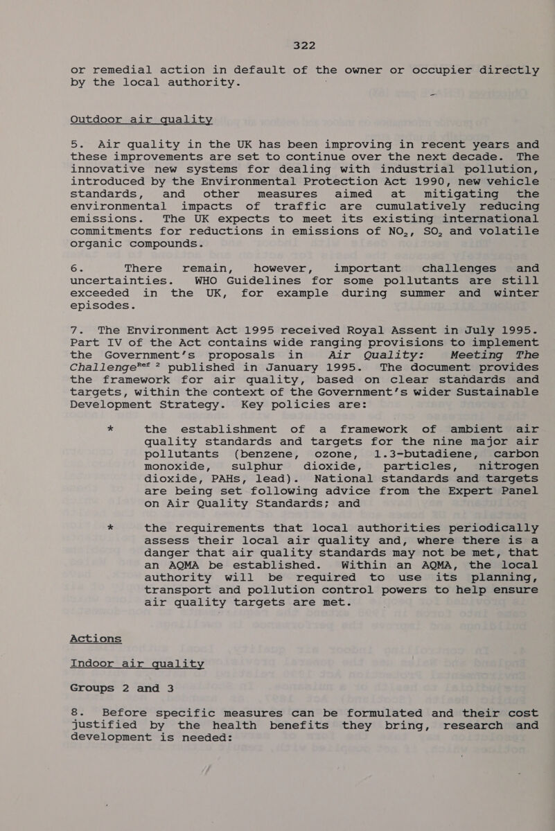 or remedial action in default of ENS owner or occupier directly by the local authority. -_ Outdoor air quality 5. Air quality in the UK has been improving in recent years and these improvements are set to continue over the next decade. The innovative new systems for dealing with industrial pollution, introduced by the Environmental Protection Act 1990, new vehicle standards, and other measures aimed at mitigating the environmental impacts of traffic are cumulatively reducing emissions. The UK expects to meet its existing international commitments for reductions in emissions of NO,, SO, and volatile organic compounds. 6. There remain, however, important challenges and uncertainties. WHO Guidelines for some pollutants are still exceeded in the UK, for example during summer and winter episodes. 7. The Environment Act 1995 received Royal Assent in July 1995. Part IV of the Act contains wide ranging provisions to implement the Government’s proposals in Air Quality: Meeting The Challenge*®™* 7 published in January 1995. The document provides the framework for air quality, based on clear standards and targets, within the context of the Government’s wider Sustainable Development Strategy. Key policies are: * the establishment of a framework of ambient air quality standards and targets for the nine major air pollutants (benzene, ozone, 1.3-butadiene, carbon monoxide, sulphur dioxide, particles, nitrogen dioxide, PAHs, lead). National standards and targets are being set following advice from the Expert Panel on Air Quality Standards; and * the requirements that local authorities periodically assess their local air quality and, where there is a danger that air quality standards may not be met, that an AQMA be established. Within an AQMA, the local authority will be required to use its planning, transport and pollution control powers to help ensure air quality targets are met. Actions Indoor air quality Groups 2 and 3 8. Before specific measures can be formulated and their cost justified by the health benefits they bring, research and development is needed: