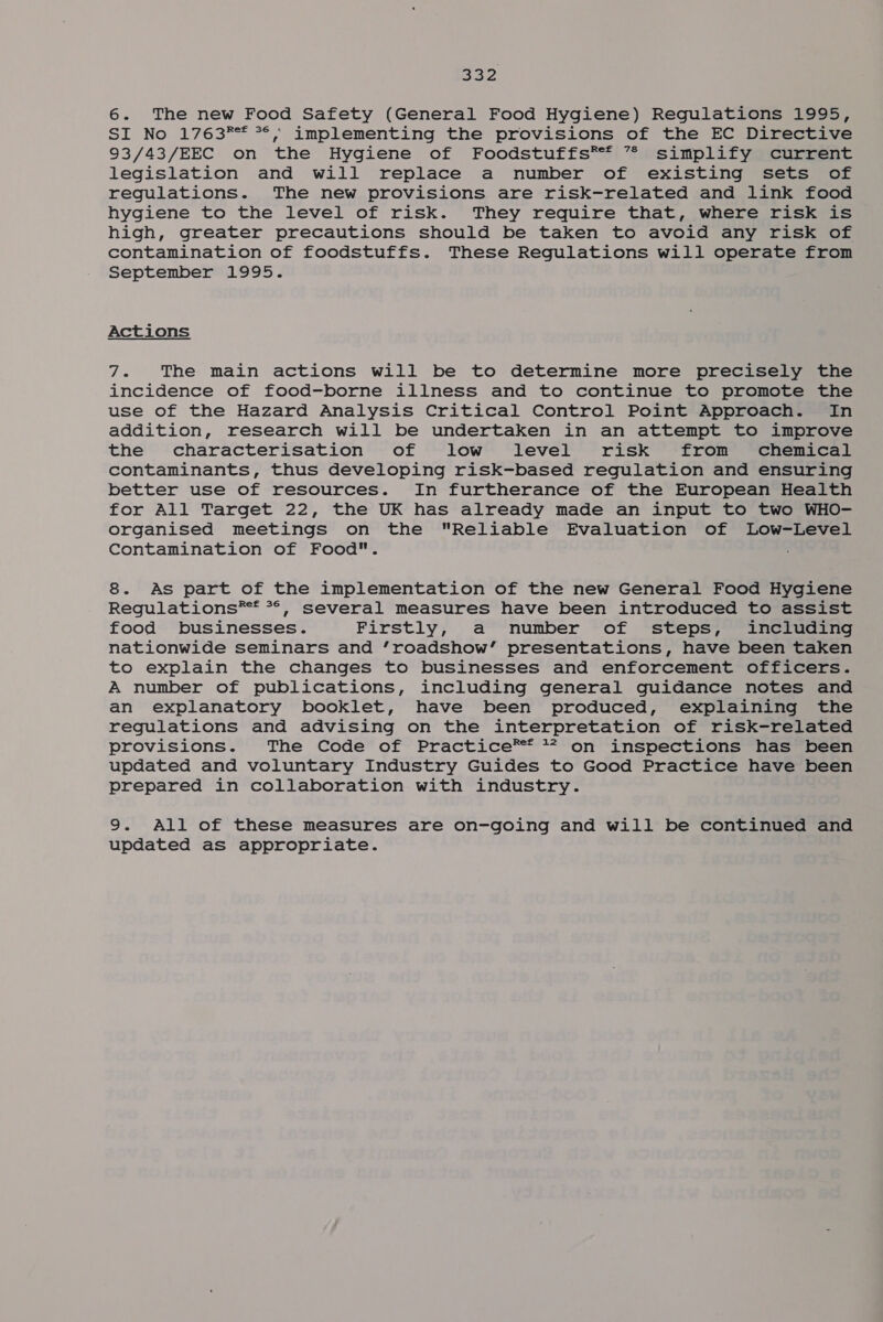 g25 6. The new Food Safety (General Food Hygiene) Regulations 1995, SI No 1763** **, implementing the provisions of the EC Directive 93/43/EEC on the Hygiene of Foodstuffs** ” simplify current legislation and will replace a number of existing sets of regulations. The new provisions are risk-related and link food hygiene to the level of risk. They require that, where risk is high, greater precautions should be taken to avoid any risk of contamination of foodstuffs. These Regulations will operate from September 1995. Actions 7. The main actions will be to determine more precisely the incidence of food-borne illness and to continue to promote the use of the Hazard Analysis Critical Control Point Approach. In addition, research will be undertaken in an attempt to improve the characterisation of low level risk from chemical contaminants, thus developing risk-based regulation and ensuring better use of resources. In furtherance of the European Health for All Target 22, the UK has already made an input to two WHO- organised meetings on the Reliable Evaluation of Low-Level Contamination of Food. 8. As part of the implementation of the new General Food Hygiene Regulations** **, several measures have been introduced to assist food businesses. Firstly, a number of steps, including nationwide seminars and ‘roadshow’ presentations, have been taken to explain the changes to businesses and enforcement officers. A number of publications, including general guidance notes and an explanatory booklet, have been produced, explaining the regulations and advising on the interpretation of risk-related provisions. The Code of Practice®* 77 on inspections has been updated and voluntary Industry Guides to Good Practice have been prepared in collaboration with industry. 9. All of these measures are on-going and will be continued and updated as appropriate.