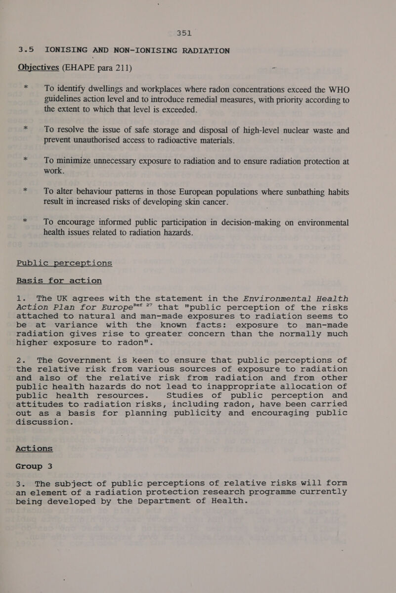 a. 3.5 IONISING oie NON-IONISING RADIATION Objectives (EHAPE para 211) - * To identify dwellings and workplaces where radon concentrations exceed the WHO guidelines action level and to introduce remedial measures, with priority according to the extent to which that level is exceeded. * To resolve the issue of safe storage and disposal of high-level muclex: waste and prevent unauthorised access to radioactive materials. * To minimize unnecessary exposure to radiation and to ensure radiation protection at work. = To alter behaviour patterns in those European populations where sunbathing habits result in increased risks of developing skin cancer. * __ To encourage informed public participation in decision-making on environmental health issues related to radiation hazards. Public perceptions Basis for action 1. The UK agrees with the statement in the Environmental Health Action Plan for Europe*™™ * that public perception of the risks attached to natural and man-made exposures to radiation seems to be at variance with the known facts: exposure to man-made radiation gives rise to greater concern than the normally much higher exposure to radon. 2. The Government is keen to ensure that public perceptions of the relative risk from various sources of exposure to radiation and also of the relative risk from radiation and from other public health hazards do not lead to inappropriate allocation of public health resources. Studies of public perception and attitudes to radiation risks, including radon, have been carried out as a basis for planning publicity and encouraging public discussion. Actions Group 3 3. The subject of public perceptions of relative risks will form an element of a radiation protection research programme currently being developed by the Department of Health.