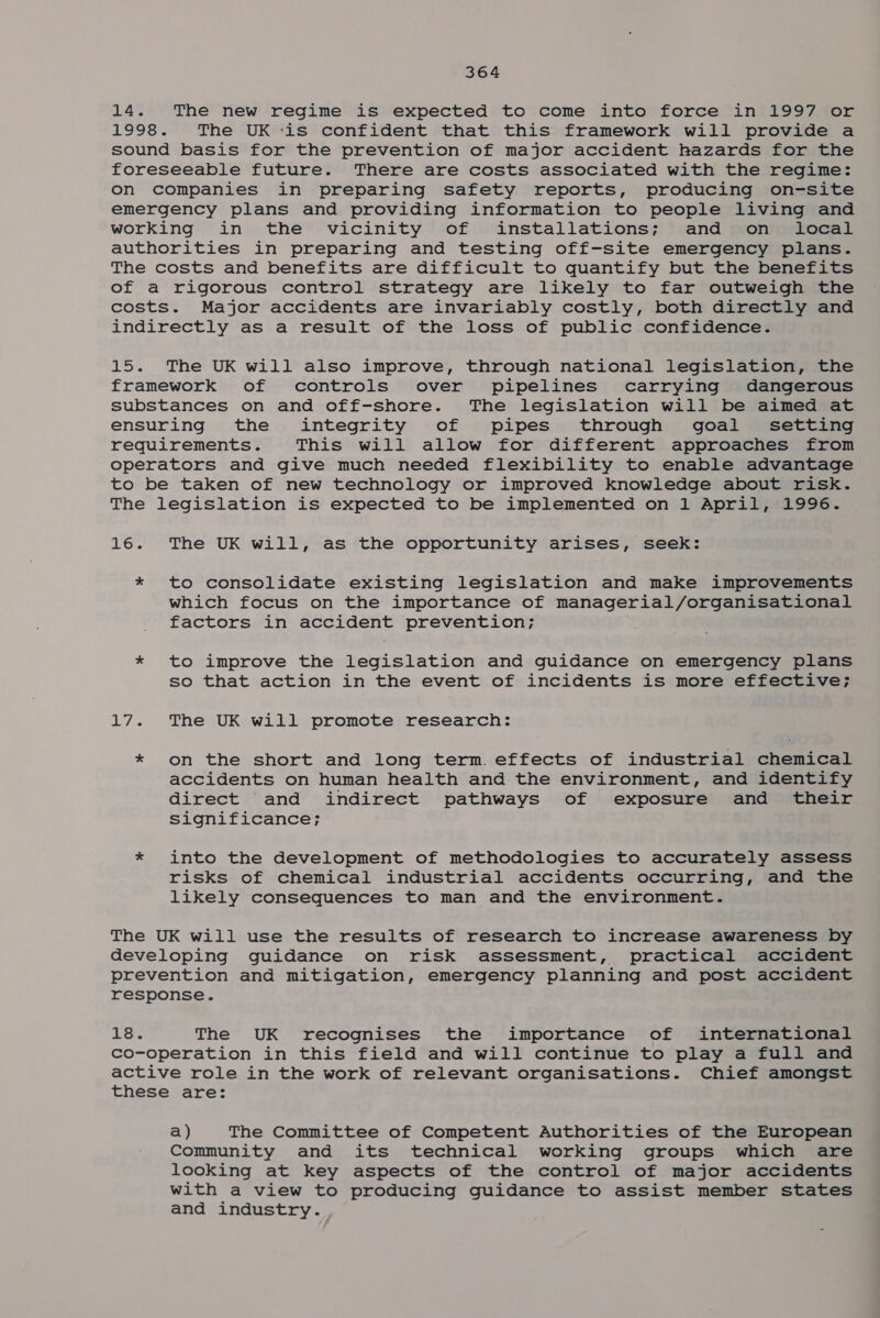 14. The new regime is expected to come into force in 1997 or 1998. The UK -is confident that this framework will provide a sound basis for the prevention of major accident hazards for the foreseeable future. There are costs associated with the regime: on companies in preparing safety reports, producing on-site emergency plans and providing information to people living and working in the vicinity of installations; and on local authorities in preparing and testing off-site emergency plans. The costs and benefits are difficult to quantify but the benefits of a rigorous control strategy are likely to far outweigh the costs. Major accidents are invariably costly, both directly and indirectly as a result of the loss of public confidence. 15. The UK will also improve, through national legislation, the framework of controls over pipelines carrying dangerous substances on and off-shore. The legislation will be aimed at ensuring the integrity of pipes through goal setting requirements. This will allow for different approaches from operators and give much needed flexibility to enable advantage to be taken of new technology or improved knowledge about risk. The legislation is expected to be implemented on 1 April, 1996. 16. The UK will, as the opportunity arises, seek: * to consolidate existing legislation and make improvements which focus on the importance of managerial/organisational factors in accident prevention; | * to improve the legislation and guidance on emergency plans so that action in the event of incidents is more effective; 17. The UK will promote research: * on the short and long term. effects of industrial chemical accidents on human health and the environment, and identify direct and indirect pathways of exposure and their significance; * into the development of methodologies to accurately assess risks of chemical industrial accidents occurring, and the likely consequences to man and the environment. The UK will use the results of research to increase awareness by developing guidance on risk assessment, practical accident prevention and mitigation, emergency planning and post accident response. 18. The UK recognises the importance of international co-operation in this field and will continue to play a full and active role in the work of relevant organisations. Chief amongst these are: a) The Committee of Competent Authorities of the European Community and its technical working groups which are looking at key aspects of the control of major accidents with a view to producing guidance to assist member states and industry.