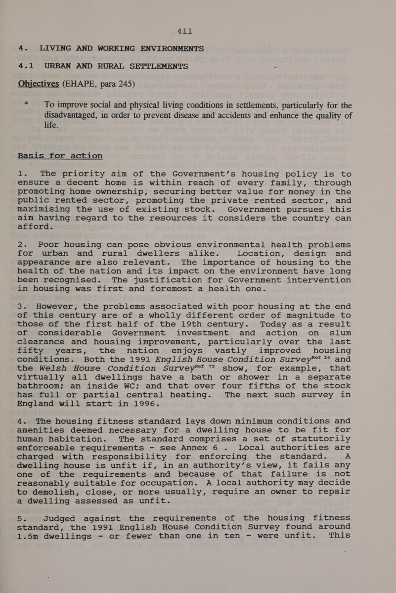 4. LIVING AND WORKING ENVIRONMENTS 4.1 URBAN AND RURAL SETTLEMENTS as Objectives (EHAPE, para 245) * To improve social and physical living conditions in settlements, particularly for the disadvantaged, in order to prevent disease and accidents and enhance the quality of life. Basis for action 1. The priority aim of the Government’s housing policy is to ensure a decent home is within reach of every family, through promoting home ownership, securing better value for money in the public rented sector, promoting the private rented sector, and maximising the use of existing stock. Government pursues this aim having regard to the resources it considers the country can afford. 2. Poor housing can pose obvious environmental health problems for urban and rural dwellers alike. Location, design and appearance are also relevant. The importance of housing to the health of the nation and its impact on the environment have long been recognised. The justification for Government intervention in housing was first and foremost a health one. 3. However, the problems associated with poor housing at the end of this century are of a wholly different order of magnitude to those of the first half of the 19th century. Today as a result of considerable Government investment and action on slum clearance and housing improvement, particularly over the last fifty years, the nation enjoys vastly improved housing conditions. Both the 1991 English House Condition Survey** 7* and the Welsh House Condition Survey*®™™ ” show, for example, that virtually all dwellings have a bath or shower in a separate bathroom; an inside WC; and that over four fifths of the stock has full or partial central heating. The next such survey in England will start in 1996. . 4. The housing fitness standard lays down minimum conditions and amenities deemed necessary for a dwelling house to be fit for human habitation. The standard comprises a set of statutorily enforceable requirements - see Annex 6 . Local authorities are charged with responsibility for enforcing the standard. A dwelling house is unfit if, in an authority’s view, it fails any one of the requirements and because of that failure is not reasonably suitable for occupation. A local authority may decide to demolish, close, or more usually, require an owner to repair a dwelling assessed as unfit. Bs Judged against the requirements of the housing fitness standard, the 1991 English House Condition Survey found around 1.5m dwellings - or fewer than one in ten - were unfit. This