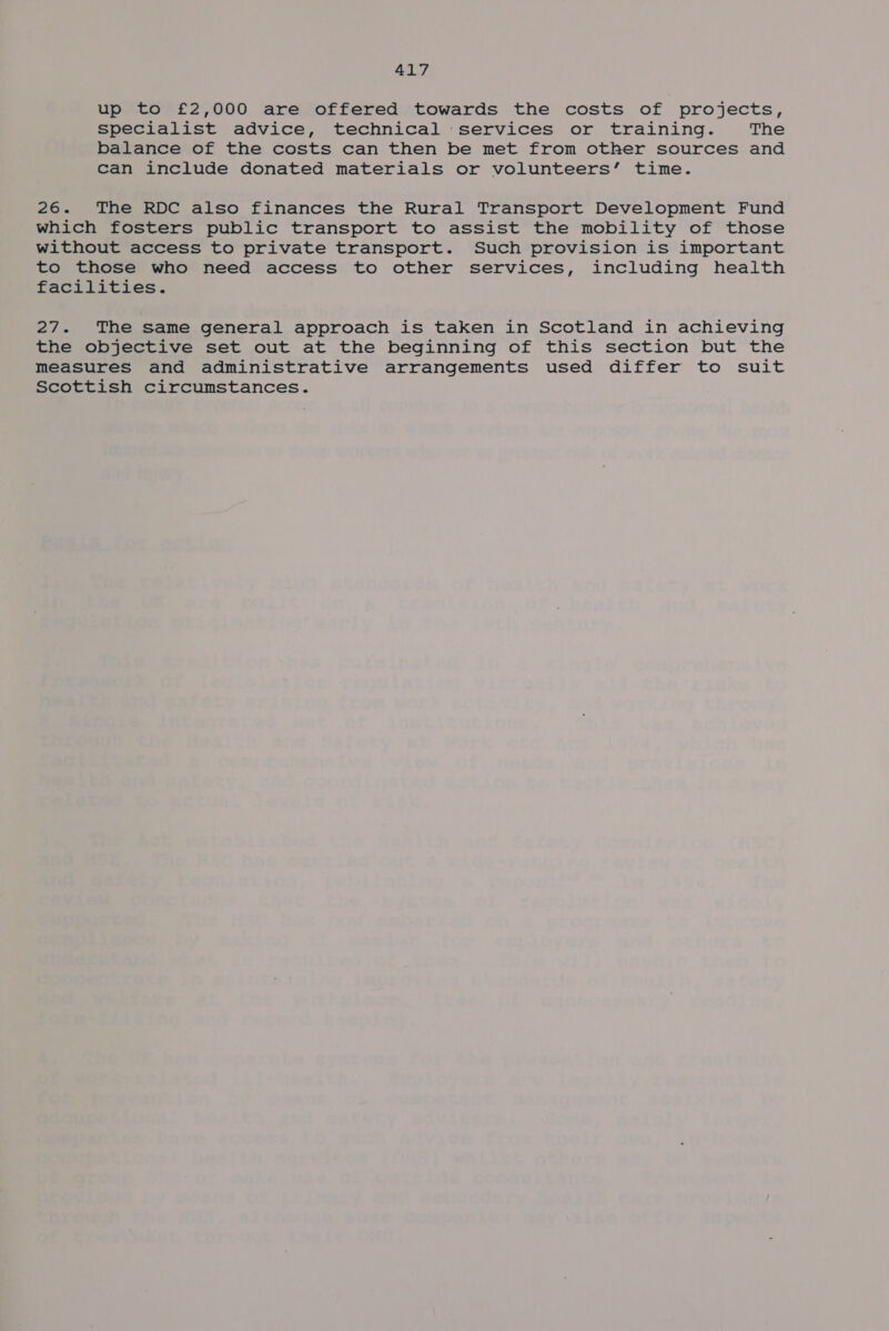 up to £2,000 are offered towards the costs of projects, specialist advice, technical services or training. The balance of the costs can then be met from other sources and can include donated materials or volunteers’ time. 26. The RDC also finances the Rural Transport Development Fund which fosters public transport to assist the mobility of those without access to private transport. Such provision is important to those who need access to other services, including health facilities. 27. The same general approach is taken in Scotland in achieving the objective set out at the beginning of this section but the measures and administrative arrangements used differ to suit Scottish circumstances.