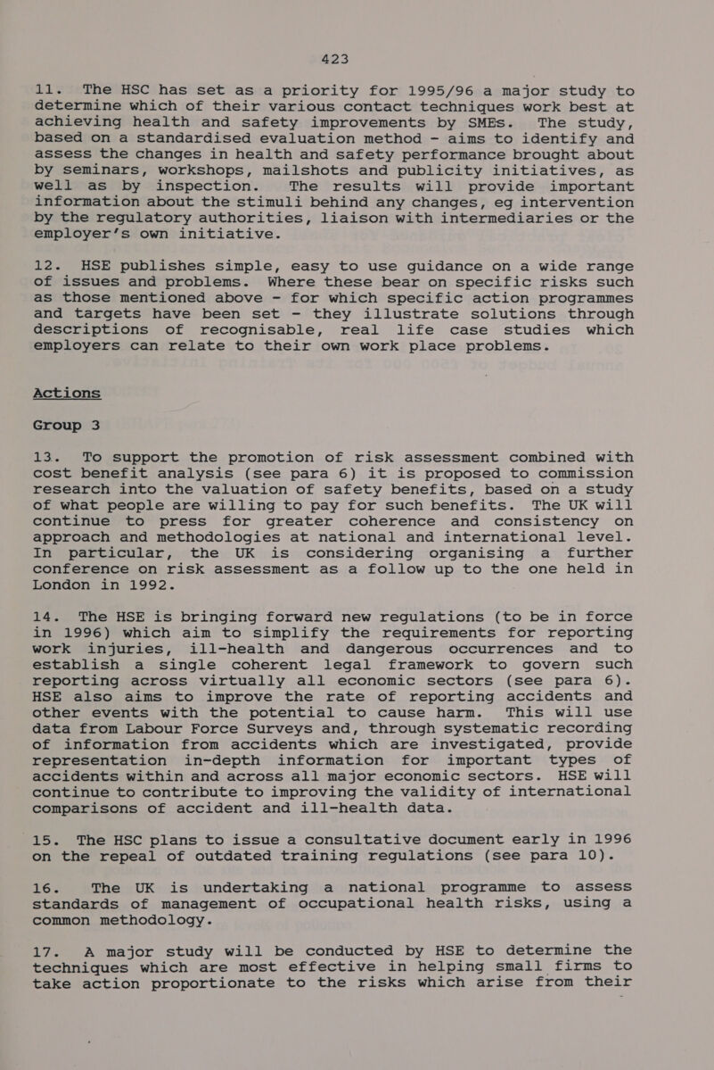 11. The HSC has set as a priority for 1995/96 a major study to determine which of their various contact techniques work best at achieving health and safety improvements by SMEs. The study, based on a standardised evaluation method - aims to identify and assess the changes in health and safety performance brought about by seminars, workshops, mailshots and publicity initiatives, as well as by inspection. The results will provide important information about the stimuli behind any changes, eg intervention by the regulatory authorities, liaison with intermediaries or the employer’s own initiative. 12. HSE publishes simple, easy to use guidance on a wide range of issues and problems. Where these bear on specific risks such as those mentioned above - for which specific action programmes and targets have been set - they illustrate solutions through descriptions of recognisable, real life case studies which employers can relate to their own work place problems. Actions Group 3 13. To support the promotion of risk assessment combined with cost benefit analysis (see para 6) it is proposed to commission research into the valuation of safety benefits, based on a study of what people are willing to pay for such benefits. The UK will continue to press for greater coherence and consistency on approach and methodologies at national and international level. In particular, the UK is considering organising a further conference on risk assessment as a follow up to the one held in London in 1992. 14. The HSE is bringing forward new regulations (to be in force in 1996) which aim to simplify the requirements for reporting work injuries, ill-health and dangerous occurrences and to establish a single coherent legal framework to govern such reporting across virtually all economic sectors (see para 6). HSE also aims to improve the rate of reporting accidents and other events with the potential to cause harm. This will use data from Labour Force Surveys and, through systematic recording of information from accidents which are investigated, provide representation in-depth information for important types of accidents within and across all major economic sectors. HSE will continue to contribute to improving the validity of international comparisons of accident and ill-health data. 15. The HSC plans to issue a consultative document early in 1996 on the repeal of outdated training regulations (see para 10). 16. The UK is undertaking a national programme to assess standards of management of occupational health risks, uSing a common methodology. 17. A major study will be conducted by HSE to determine the techniques which are most effective in helping small firms to take action proportionate to the risks which arise from their