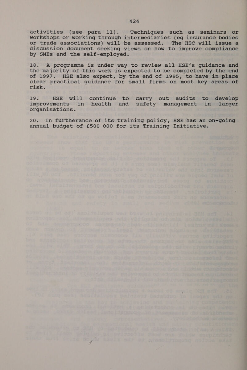 activities (see para 11). Techniques such as seminars or workshops or working through intermediaries (eg insurance bodies or trade associations) will be assessed. The HS€ will issue a discussion document seeking views on how to improve compliance by SMEs and the self-employed. 18. A programme is under way to review all HSE’s guidance and the majority of this work is expected to be completed by the end of 1997. HSE also expect, by the end of 1995, to have in place clear practical guidance for small firms on most key areas of Disks £9 HSE will continue to carry out audits to develop improvements in health and safety management in larger organisations. 20. In furtherance of its training policy, HSE has an on-going annual budget of £500 000 for its Training Initiative.
