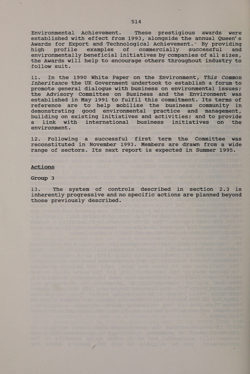 514 Environmental Achievement. These prestigious awards were established with effect from 1993, alongside the annual Queen’s Awards for Export and Technological Achievement.- By providing high profile examples of commercially successful and environmentally beneficial initiatives by companies of all sizes, the Awards will help to encourage others throughout industry to follow suit. 11. In the 1990 White Paper on the Environment, This Common Inheritance the UK Government undertook to establish a forum to promote general dialogue with business on environmental issues; the Advisory Committee on Business and the Environment was established in May 1991 to fulfil this commitment. Its terms of reference are to help mobilise the business community in demonstrating good environmental practice and management, building on existing initiatives and activities; and to provide a link with international business initiatives on the environment. 12. Following a successful first term the Committee was reconstituted in November 1993. Members are drawn from a wide range of sectors. Its next report is expected in Summer 1995. Actions Group 3 ar The system of controls described in section 2.3 is inherently progressive and no specific actions are planned beyond those previously described.