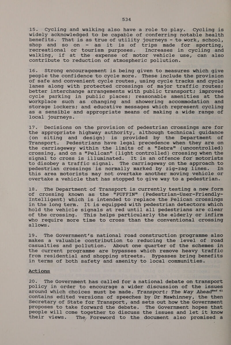 15. Cycling and walking also have a role to play. Cycling is widely acknowledged to be capable of conferring notable health benefits. That is as true of utility journeys - te work, school, shop and soon») -—) asi sitifis, of? trips made. sfor~espercane, recreational or tourism purposes. Increases in cycling and walking, if at the expense of motor vehicle use, can also contribute to reduction of atmospheric pollution. 16. Strong encouragement is being given to measures which give people the confidence to cycle more. These include the provision of safe and convenient cycle routes, using cycle tracks and cycle lanes along with protected crossings of major traffic routes; better interchange arrangements with public transport; improved cycle parking in public places; reasonable amenities at the workplace such as changing and showering accommodation and storage lockers; and educative messages which represent cycling aS a sensible and appropriate means of making a wide range of local journeys. 17. Decisions on the provision of pedestrian crossings are for the appropriate highway authority, although technical guidance (on siting and design) is provided by the Department of Transport. Pedestrians have legal precedence when they are on the carriageway within the limits of a Zebra (uncontrolled) crossing, and on a Pelican (light controlled) crossing when the Signal to cross is illuminated. It is an offence for motorists to disobey a traffic signal. The carriageway on the approach to pedestrian crossings is normally marked by zig-zag lines. In this area motorists may not overtake another moving vehicle or overtake a vehicle that has stopped to give way to a pedestrian. 18. The Department of Transport is currently testing a new form of crossing known as the PUFFIN (Pedestrian-User-Friendly- Intelligent) which is intended to replace the Pelican crossings in the long term. It is equipped with pedestrian detectors which hold the vehicle signais at red until all pedestrians are clear of the crossing. This helps particularly the elderly or infirm who require more time to cross than the conventional crossing allows. 19. The Government’s national road construction programme also makes a valuable contribution to reducing the level of road casualties and pollution. About one quarter of the schemes in the current programme are bypasses which remove heavy traffic from residential and shopping streets. Bypasses bring benefits in terms of both safety and amenity to local communities. Actions 20. The Government has called for a national debate on transport policy in order to encourage a wider discussion of the issues around which choices must be made. Transport: The Way Ahead** * contains edited versions of speeches by Dr Mawhinney, the then Secretary of State for Transport, and sets out how the Government proposes to take forward the debate. The Government hopes that people will come together to discuss the issues and let it know their views. The, Foreword to the document also promised a