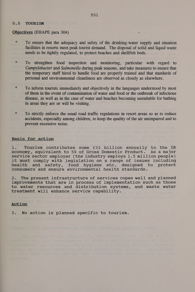SOL 5-5 TOURISM Objectives (EHAPE para 304) ~ * To ensure that the adequacy and safety of the drinking-water supply and situation facilities in resorts meet peak tourist demand. The disposal of solid and liquid waste needs to be tightly regulated, to protect beaches and shellfish beds. * To strengthen food inspection and monitoring, particular with regard to Campylobacter and Salmonella during peak seasons, and take measures to ensure that the temporary staff hired to handle food are properly trained and that standards of personal and environmental cleanliness are observed as closely as elsewhere. * — To inform tourists immediately and objectively in the languages understood by most of them in the event of contamination of water and food or the outbreak of infectious disease, as well as in the case of water and beaches becoming unsuitable for bathing in areas they are or will be visiting. * _ To strictly enforce the usual road traffic regulations in resort areas so as to reduce accidents, especially among children, to keep the quality of the air unimpaired and to prevent excessive noise. Basis for action a Tourism contributes some £33 billion annually to the UK economy, equivalent to 5% of Gross Domestic Product. As a major service sector employer (the industry employs 1.5 million people) it must comply with legislation on a range of issues including health and safety, food hygiene etc, designed to protect consumers and ensure environmental health standards. 2. The present infrastructure of services copes well and planned improvements that are in process of implementation such as those to water resources and distribution systems, and waste water treatment will enhance service capability. Action 3. No action is planned specific to tourism.