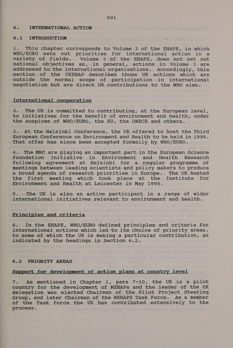 6. INTERNATIONAL ACTION 6.1 INTRODUCTION = 1. This chapter corresponds to Volume 3 of the EHAPE, in which WHO/EURO sets out priorities for international action in a variety of fields. Volume 3 of the EHAPE, does not set out national objectives as, in general, actions in Volume 3 are addressed to the international organisations. Accordingly, this section of the UKEHAP describes those UK actions which are outside the normal scope of participation in international negotiation but are direct UK contributions to the WHO aims. International cooperation 2. The UK is committed to contributing, at the European level, to initiatives for the benefit of environment and health, under the auspices of WHO/EURO, the EU, the UNECE and. others. 3. At the Helsinki Conference, the UK offered to host the Third European Conference on Environment and Health to be held in 1999. That offer has since been accepted formally by WHO/EURO. 4. The MRC are playing an important part in the European Science Foundation Initiative in Environment and Health Research following agreement at Helsinki for a regular programme of meetings between leading scientists and policy makers to produce a broad agenda of research priorities in Europe. The UK hosted the first meeting which took place at the Institute for Environment and Health at Leicester in May 1995. 5. The UK is also an active participant in a range of wider international initiatives relevant to environment and health. Principles and criteria 6. In the EHAPE, WHO/EURO defined principles and criteria for international actions which led to its choice of priority areas. to some of which the UK is making a particular contribution, as indicated by the headings in Section 6.2. 6.2 PRIORITY AREAS Support for development of action plans at country level 7. As mentioned in Chapter 1, para 7-10, the UK is a pilot country for the development of NEHAPs and the leader of the UK delegation was elected Chairman of the Pilot Project Steering Group, and later Chairman of the NEHAPS Task Force. As a member of the Task Force the UK has contributed extensively to the process.