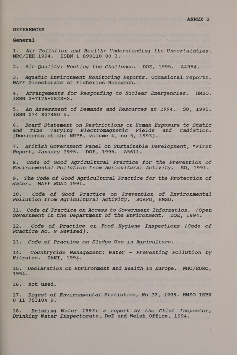 REFERENCES General J 1. Air Pollution and Health: Understanding the Uncertainties. MEC/i2s1 994. + TSBN{ 15899110500 (3:. 2. Air Quality: Meeting the Challenge. DOE, 1995. A4954. 3. Aquatic Environment Monitoring Reports. Occasional reports. MAFF Directorate of Fisheries Research. 4. Arrangements for Responding to Nuclear Emergencies. HMSO. ISBN; -0-7176-0828-x. 5. An Assessment of Demands and Resources at 1994. SO, 1995. ISBN 074 807480 5. 6. Board Statement on Restrictions on Human Exposure to Static and Time Varying Electromagnetic Fields and radiation. (Documents of the NRPB, volume 4, no 5, 1993). 7. British Government Panel on Sustainable Development, First RelQitaamanuany 1995-'. -DOE, «19954 ».A5611. 8. Code of Good Agricultural Practice for the Prevention of Environmental Pollution from Agricultural Activity. SO, 1991. 9. The Code of Good Agricultural Practice for the Protection of Water. MAFF WOAD 1991. cig be Code of Good Practice on Prevention of Environmental Pollution from Agricultural Activity. SOAFD, HMSO. 11. Code of Practice on Access to Government Information. (Open Government in the Department of the Environment. DOE, 1994. 12. Code of Practice on Food Hygiene Inspections (Code of Practice No. 9 Revised). 13. Code of Practice on Sludge Use in Agriculture. 14. Countryside Management: Water - Preventing Pollution by Nitrates. DANI, 1994. 15. Declaration on Environment and Health in Europe. WHO/EURO, 1994. 16. Not used. 17. Digest of Environmental Statistics, No 17, 1995. HMSO ISBN UeEe¢ooL04 9. 18. Drinking Water 1993: a report by the Chief Inspector, Drinking Water Inspectorate, DoE and Welsh Office, 1994.