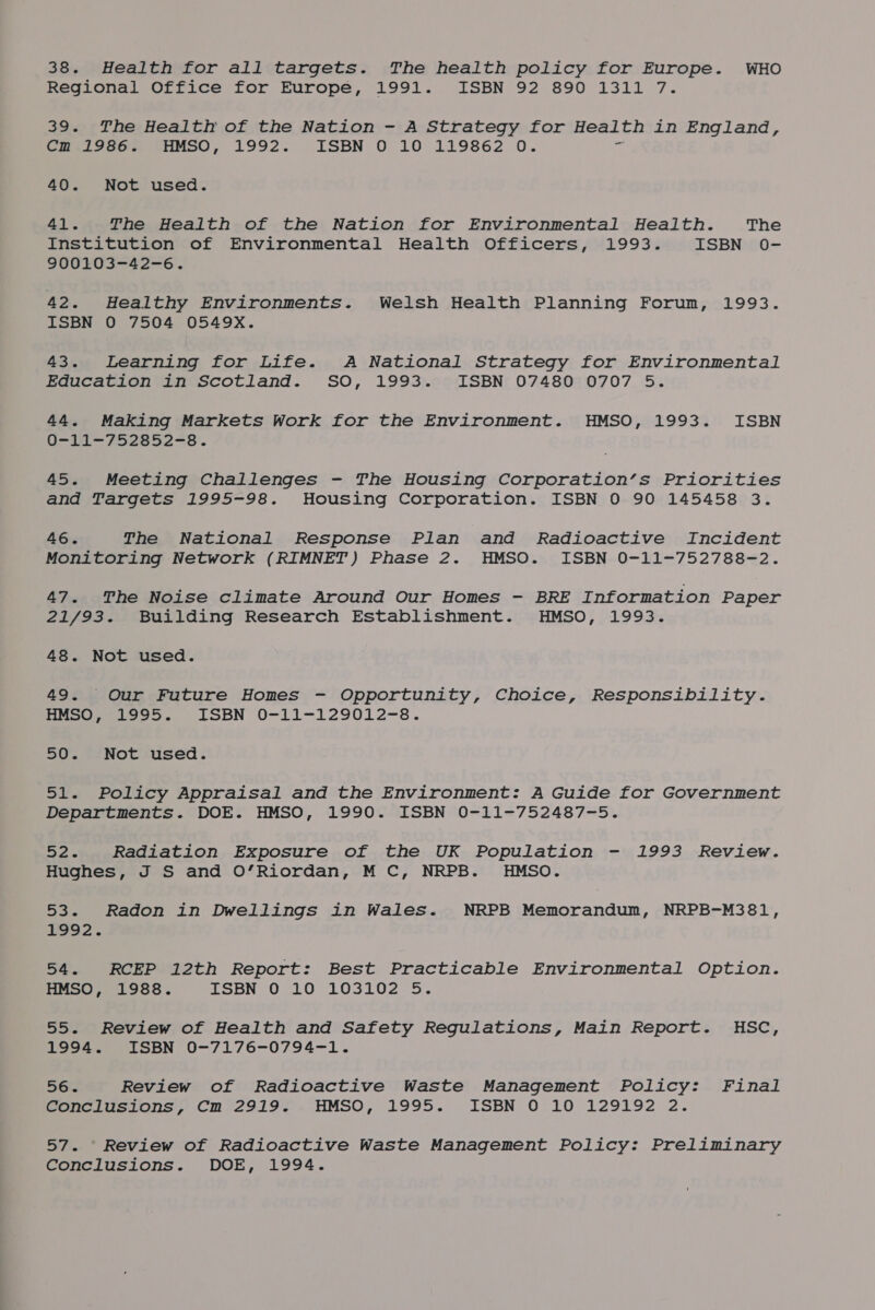 38. Health for all targets. The health policy for Europe. WHO Regional Office for Europe, 1991. ISBN 92 890 1311 7. 39. The Health of the Nation - A Strategy for Health in England, Gmalvecn, GHMSO, 1992. ISBN 0 10 119862 0. 40. Not used. 41. The Health of the Nation for Environmental Health. The Institution of Environmental Health Officers, 1993. ISBN 0- 900103-42-6. AS, Healthy Environments. Welsh Health Planning Forum, 1993. ISBN 0 7504 0549X. 43. Learning for Life. A National Strategy for Environmental Education in Scotland. SO, 1993. ISBN 07480 0707 5. 44. Making Markets Work for the Environment. HMSO, 1993. ISBN U=Ti—soLce oe =o. 45. Meeting Challenges - The Housing Corporation’s Priorities and Targets 1995-98. Housing Corporation. ISBN 0 90 145458 3. 46. The National Response Plan and Radioactive Incident Monitoring Network (RIMNET) Phase 2. HMSO. ISBN 0-11-752788-2. 47. The Noise climate Around Our Homes - BRE Information Paper 21/93. Building Research Establishment. HMSO, 1993. 48. Not used. 49. Our Future Homes - Opportunity, Choice, Responsibility. eee ooe LoBN O0-11-129012-s. 50. Not used. 51. Policy Appraisal and the Environment: A Guide for Government Departments. DOE. HMSO, 1990. ISBN 0-11-752487-5. Rad Radiation Exposure of the UK Population - 1993 Review. Hughes, J S and O’Riordan, M C, NRPB. HMSO. 53. Radon in Dwellings in Wales. NRPB Memorandum, NRPB-M381, LOO 2. 54. RCEP 12th Report: Best Practicable Environmental Option. HMSO, 1988. TSBN,O CLO 103202-5. 55. Review of Health and Safety Regulations, Main Report. HSC, Lave. LoODN O-7176-0794—-1. 562 Review of Radioactive Waste Management Policy: Final Goenciusions, Cm °2919&gt;.-HMSO, 1995. ISBN O 10 129192 2. 57. Review of Radioactive Waste Management Policy: Preliminary