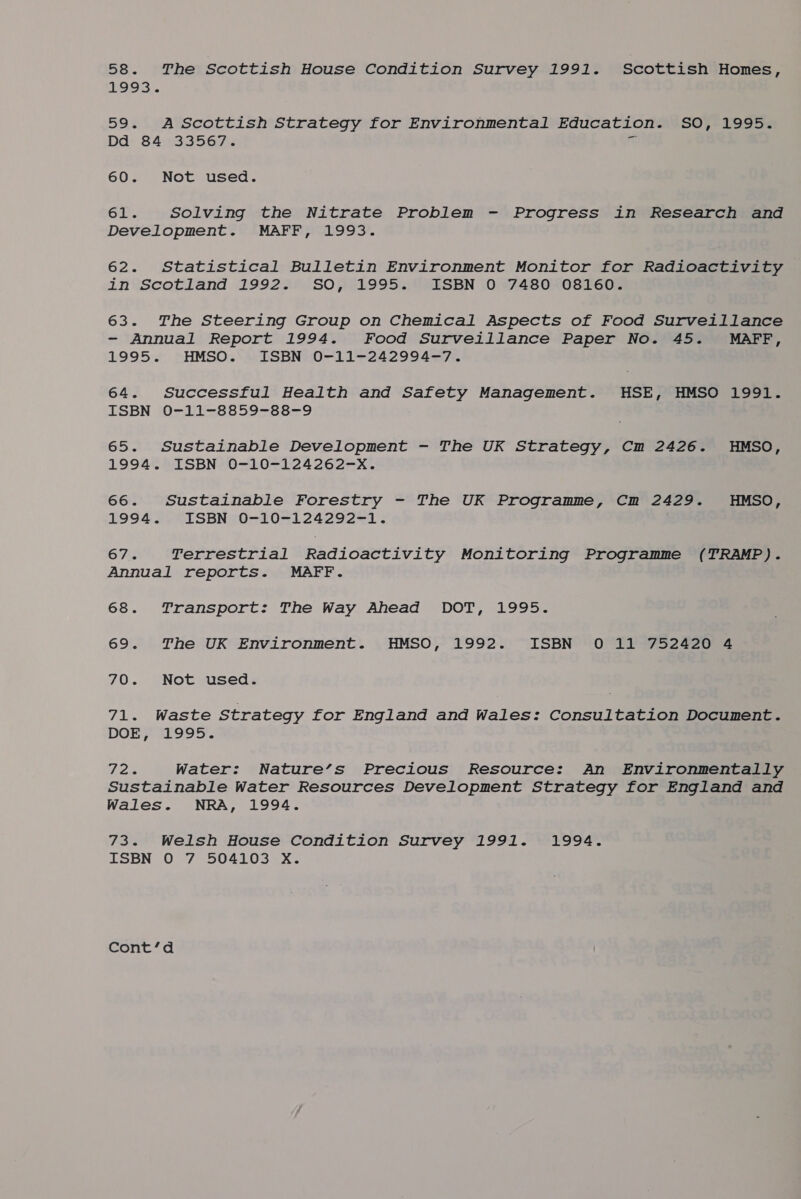 58. The Scottish House Condition Survey 1991. Scottish Homes, 199s. 59. A Scottish Strategy for Environmental Education. SO, 1995. Dd 84 33567. i 60. Not used. 61. Solving the Nitrate Problem - Progress in Research and Development. MAFF, 1993. 62. Statistical Bulletin Environment Monitor for Radioactivity invscotland 199228) SO0 01995 0R0SEN 0 97480n0ST60. 63. The Steering Group on Chemical Aspects of Food Surveillance - Annual Report 1994. Food Surveillance Paper No. 45. MAFF, 1995. HMSO. ISBN 0-11-242994-7. 64. Successful Health and Safety Management. HSE, HMSO 1991. LSBN }0-11-8859-88-9 65. Sustainable Development - The UK Strategy, Cm 2426. HMSO, 1994. , ISBN 0-10-124262=X. 66. Sustainable Forestry - The UK Programme, Cm 2429. HMSO, 1994. ISBN 0-10-124292-1. OTs Terrestrial Radioactivity Monitoring Programme (TRAMP). Annual reports. MAFF. 68. Transport: The Way Ahead DOT, 1995. 69. The UK Environment. HMSO, 1992. ISBN 0 11 752420 4 70. Not used. Tiles Waste Strategy for England and Wales: Consultation Document. DOE} S5995. Peis Water: Nature’s Precious Resource: An Environmentally Sustainable Water Resources Development Strategy for England and Wales. NRA, 1994. 73. Welsh House Condition Survey 1991. 1994. ISBN O 7 504103 X. Contc’da