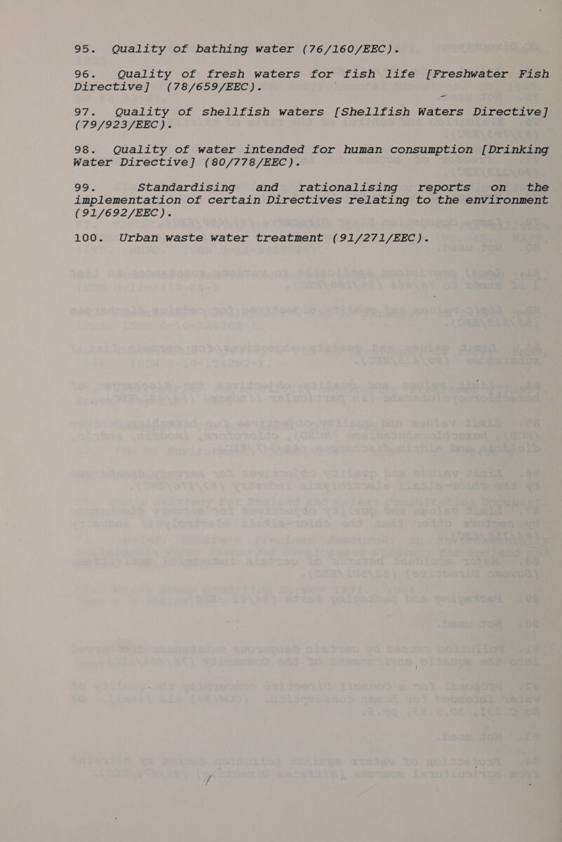 95. Quality of bathing water (76/160/EEC). 96. Quality of fresh waters for fish life [Freshwater Fish Directive] (78/659/EEC). . 97. Quality of shellfish waters [Shellfish Waters Directive] (79/923/EEC). 98. Quality of water intended for human consumption [Drinking Water Directive] (80/778/EEC). 99. Standardising and rationalising reports on _ the implementation of certain Directives relating to the environment (91/692/EEC). 100. Urban waste water treatment (91/271/EEC).
