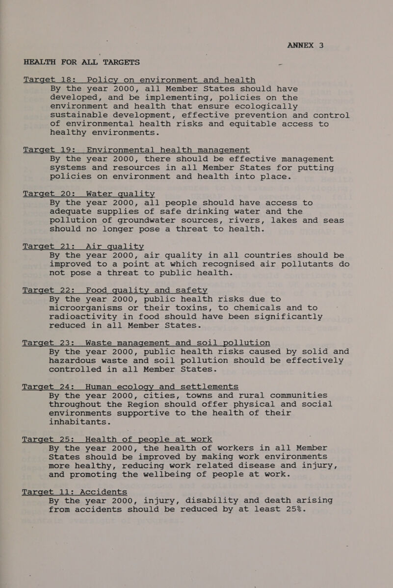 HEALTH FOR ALL TARGETS - Target 18: Policy on environment and health By the year 2000, all Member States should have developed, and be implementing, policies on the environment and health that ensure ecologically sustainable development, effective prevention and control of environmental health risks and equitable access to healthy environments. Target 19: Environmental health management By the year 2000, there should be effective management systems and resources in all Member States for putting policies on environment and health into place. Target 20: Water quality By the year 2000, all people should have access to adequate supplies of safe drinking water and the pollution of groundwater sources, rivers, lakes and seas should no longer pose a threat to health. Target 21: Air quality By the year 2000, air quality in all countries should be improved to a point at which recognised air pollutants do not pose a threat to public health. Target 22: Food quality and safety By the year 2000, public health risks due to microorganisms or their toxins, to chemicals and to radioactivity in food should have been significantly reduced in all Member States. Target 23: Waste management and soil pollution By the year 2000, public health risks caused by solid and hazardous waste and soil pollution should be effectively controlled in all Member States. Target 24: Human ecology and settlements By the year 2000, cities, towns and rural communities throughout the Region should offer physical and social environments supportive to the health of their inhabitants. Target 25: Health of people at work By the year 2000, the health of workers in all Member States should be improved by making work environments more healthy, reducing work related disease and injury, and promoting the wellbeing of people at work. Target 11: Accidents By the year 2000, injury, disability and death arising from accidents should be reduced by at least 25%.
