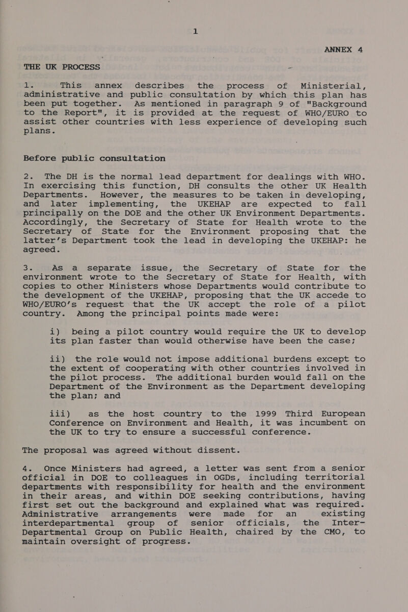 THE UK PROCESS - I@ This annex describes the process of Ministerial, administrative and public consultation by which this plan has been put together. As mentioned in paragraph 9 of Background to the Report, it is provided at the request of WHO/EURO to assist other countries with less experience of developing such plans. Before public consultation 2. The DH is the normal lead department for dealings with WHO. In exercising this function, DH consults the other UK Health Departments. However, the measures to be taken in developing, and later implementing, the UKEHAP are expected to fall principally on the DOE and the other UK Environment Departments. Accordingly, the Secretary of State for Health wrote to the Secretary of State for the Environment proposing that the latter’s Department took the lead in developing the UKEHAP: he agreed. oe As a separate issue, the Secretary of State for the environment wrote to the Secretary of State for Health, with copies to other Ministers whose Departments would contribute to the development of the UKEHAP, proposing that the UK accede to WHO/EURO’s request that the UK accept the role of a pilot country. Among the principal points made were: i) being a pilot country would require the UK to develop its plan faster than would otherwise have been the case; ii) the role would not impose additional burdens except to the extent of cooperating with other countries involved in the pilot process. The additional burden would fall on the Department of the Environment as the Department developing the plan; and ELD) as the host country to the 1999 Third European Conference on Environment and Health, it was incumbent on the UK to try to ensure a successful conference. The proposal was agreed without dissent. 4. Once Ministers had agreed, a letter was sent from a senior official in DOE to colleagues in OGDs, including territorial departments with responsibility for health and the environment in their areas, and within DOE seeking contributions, having first set out the background and explained what was required. Administrative arrangements were made for an existing interdepartmental group of senior officials, the Inter- Departmental Group on Public Health, chaired by the CMO, to maintain oversight of progress.