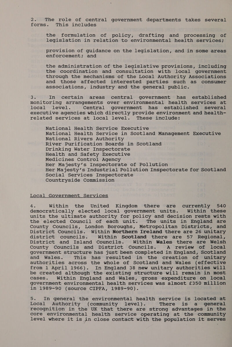 ws The role of central government departments takes several forms. This includes the formulation of policy, ‘drafting and processing of legislation in relation to environmental health services; provision of guidance on the legislation, and in some areas enforcement; and the administration of the legislative provisions, including the coordination and consultation with local government through the mechanisms of the Local Authority Associations and those affected interested parties such as consumer associations, industry and the general public. 3% In certain areas central government has established monitoring arrangements over environmental health services at local level. Central government has established several executive agencies which directly provide environment and health- related services at local level. These include: National Health Service Executive National Health Service in Scotland Management Executive National Rivers Authority River Purification Boards in Scotland Drinking Water Inspectorate Health and Safety Executive Medicines Control Agency Her Majesty’s Inspectorate of Pollution Her Majesty’s Industrial Pollution Inspectorate for Scotland Social Services Inspectorate Countryside Commission Local Government Services 4. Within the United Kingdom there are currently 540 democratically elected local government units. Within these units the ultimate authority for policy and decision rests with the elected Council of each unit. The units in England are County Councils, London Boroughs, Metropolitan Districts, and District Councils. Within Northern Ireland there are 26 unitary district councils. Within Scotland there are 57 Regional, District and Island Councils. Within Wales there are Welsh County Councils and District Councils. A review of local government structure has just been completed in England, Scotland and Wales. This has resulted in the creation of unitary authorities across the whole of Scotland and Wales (effective from 1 April 1966). In England 38 new unitary authorities will be created although the existing structure will remain in most cases. Within England and Wales, gross expenditure on local government environmental health services was almost £350 million in 1989-90 (source CIPFA, 1989-90). 5. In general the environmental health service is located at Local Authority (community level). There is a general recognition in the UK that there are strong advantages in the core environmental health service operating at the community level where it is in close contact with the population it serves