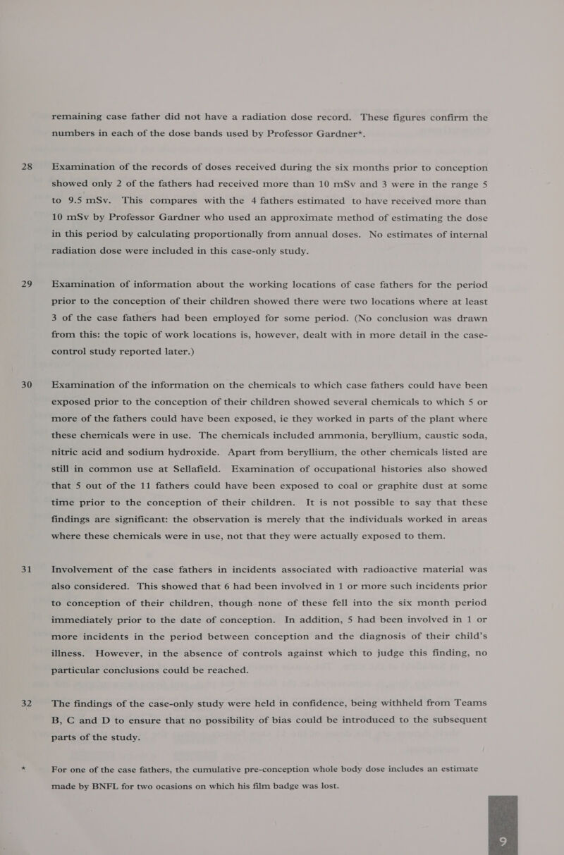 28 29 30 31 = Ws remaining case father did not have a radiation dose record. These figures confirm the numbers in each of the dose bands used by Professor Gardner*. Examination of the records of doses received during the six months prior to conception showed only 2 of the fathers had received more than 10 mSv and 3 were in the range 5 to 9.5 mSv. This compares with the 4 fathers estimated to have received more than 10 mSv by Professor Gardner who used an approximate method of estimating the dose in this period by calculating proportionally from annual doses. No estimates of internal radiation dose were included in this case-only study. Examination of information about the working locations of case fathers for the period prior to the conception of their children showed there were two locations where at least 3 of the case fathers had been employed for some period. (No conclusion was drawn from this: the topic of work locations is, however, dealt with in more detail in the case- control study reported later.) Examination of the information on the chemicals to which case fathers could have been exposed prior to the conception of their children showed several chemicals to which 5 or more of the fathers could have been exposed, ie they worked in parts of the plant where these chemicals were in use. The chemicals included ammonia, beryllium, caustic soda, nitric acid and sodium hydroxide. Apart from beryllium, the other chemicals listed are still in common use at Sellafield. Examination of occupational histories also showed that 5 out of the 11 fathers could have been exposed to coal or graphite dust at some time prior to the conception of their children. It is not possible to say that these findings are significant: the observation is merely that the individuals worked in areas where these chemicals were in use, not that they were actually exposed to them. Involvement of the case fathers in incidents associated with radioactive material was also considered. This showed that 6 had been involved in 1 or more such incidents prior to conception of their children, though none of these fell into the six month period immediately prior to the date of conception. In addition, 5 had been involved in 1 or more incidents in the period between conception and the diagnosis of their child’s illness. However, in the absence of controls against which to judge this finding, no particular conclusions could be reached. The findings of the case-only study were held in confidence, being withheld from Teams B, C and D to ensure that no possibility of bias could be introduced to the subsequent parts of the study. For one of the case fathers, the cumulative pre-conception whole body dose includes an estimate made by BNFL for two ocasions on which his film badge was lost. 