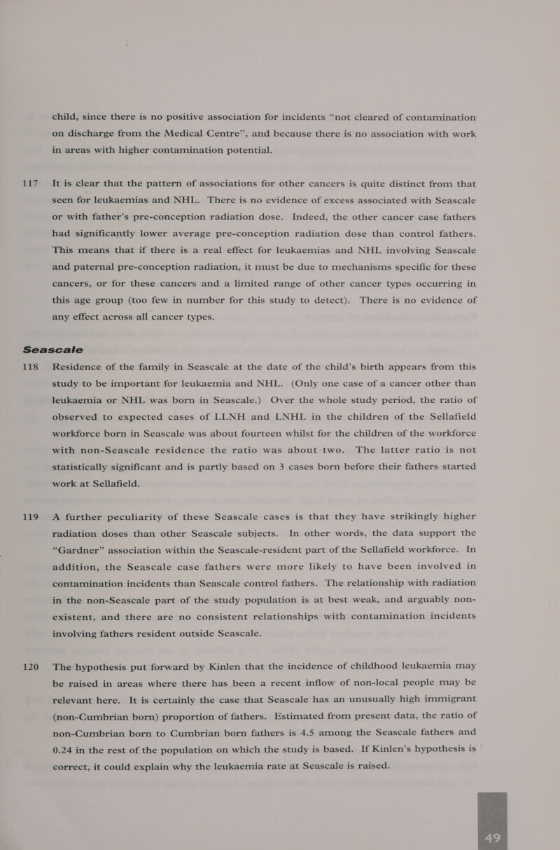 Lt; on discharge from the Medical Centre”, and because there is no association with work in areas with higher contamination potential. It is clear that the pattern of associations for other cancers is quite distinct from that seen for leukaemias and NHL. There is no evidence of excess associated with Seascale or with father’s pre-conception radiation dose. Indeed, the other cancer case fathers had significantly lower average pre-conception radiation dose than control fathers. This means that if there is a real effect for leukaemias and NHL involving Seascale and paternal pre-conception radiation, it must be due to mechanisms specific for these cancers, or for these cancers and a limited range of other cancer types occurring in this age group (too few in number for this study to detect). There is no evidence of any effect across all cancer types. 118 149 120 Residence of the family in Seascale at the date of the child’s birth appears from this study to be important for leukaemia and NHL. (Only one case of a cancer other than leukaemia or NHL was born in Seascale.) Over the whole study period, the ratio of observed to expected cases of LLNH and LNHL in the children of the Sellafield workforce born in Seascale was about fourteen whilst for the children of the workforce with non-Seascale residence the ratio was about two. The latter ratio is not statistically significant and is partly based on 3 cases born before their fathers started work at Sellafield. A further peculiarity of these Seascale cases is that they have strikingly higher radiation doses than other Seascale subjects. In other words, the data support the “Gardner” association within the Seascale-resident part of the Sellafield workforce. In addition, the Seascale case fathers were more likely to have been involved in contamination incidents than Seascale control fathers. The relationship with radiation in the non-Seascale part of the study population is at best weak, and arguably non- existent, and there are no consistent relationships with contamination incidents involving fathers resident outside Seascale. The hypothesis put forward by Kinlen that the incidence of childhood leukaemia may be raised in areas where there has been a recent inflow of non-local people may be relevant here. It is certainly the case that Seascale has an unusually high immigrant (non-Cumbrian born) proportion of fathers. Estimated from present data, the ratio of non-Cumbrian born to Cumbrian born fathers is 4.5 among the Seascale fathers and 0.24 in the rest of the population on which the study is based. If Kinlen’s hypothesis is correct, it could explain why the leukaemia rate at Seascale is raised. 