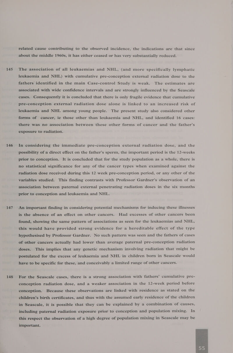 145 146 147 148 related cause contributing to the observed incidence, the indications are that since about the middle 1960s, it has either ceased or has very substantially reduced. The association of all leukaemias and NHL, (and more specifically lymphatic leukaemia and NHL) with cumulative pre-conception external radiation dose to the fathers identified in the main Case-control Study is weak. The estimates are associated with wide confidence intervals and are strongly influenced by the Seascale cases. Consequently it is concluded that there is only fragile evidence that cumulative pre-conception external radiation dose alone is linked to an increased risk of leukaemia and NHL among young people. The present study also considered other forms of cancer, ie those other than leukaemia and NHL, and identified 16 cases: there was no association between these other forms of cancer and the father’s exposure to radiation. In considering the immediate pre-conception external radiation dose, and the possibility of a direct effect on the father’s sperm, the important period is the 12-weeks prior to conception. It is concluded that for the study population as a whole, there is no statistical significance for any of the cancer types when examined against the radiation dose received during this 12 week pre-conception period, or any other of the variables studied. This finding contrasts with Professor Gardner’s observation of an association between paternal external penetrating radiation doses in the six months prior to conception and leukaemia and NHL. An important finding in considering potential mechanisms for inducing these illnesses is the absence of an effect on other cancers. Had excesses of other cancers been found, showing the same pattern of associations as seen for the leukaemias and NHL, this would have provided strong evidence for a hereditable effect of the type hypothesised by Professor Gardner. No such pattern was seen and the fathers of cases of other cancers actually had lower than average paternal pre-conception radiation doses. This implies that any genetic mechanism involving radiation that might be postulated for the excess of leukaemia and NHL in children born in Seascale would have to be specific for these, and conceivably a limited range of other cancers. For the Seascale cases, there is a strong association with fathers’ cumulative pre- conception radiation dose, and a weaker association in the 12-week period before conception. Because these observations are linked with residence as stated on the children’s birth certificates, and thus with the assumed early residence of the children in Seascale, it is possible that they can be explained by a combination of causes, including paternal radiation exposure prior to conception and population mixing. In this respect the observation of a high degree of population mixing in Seascale may be important. 