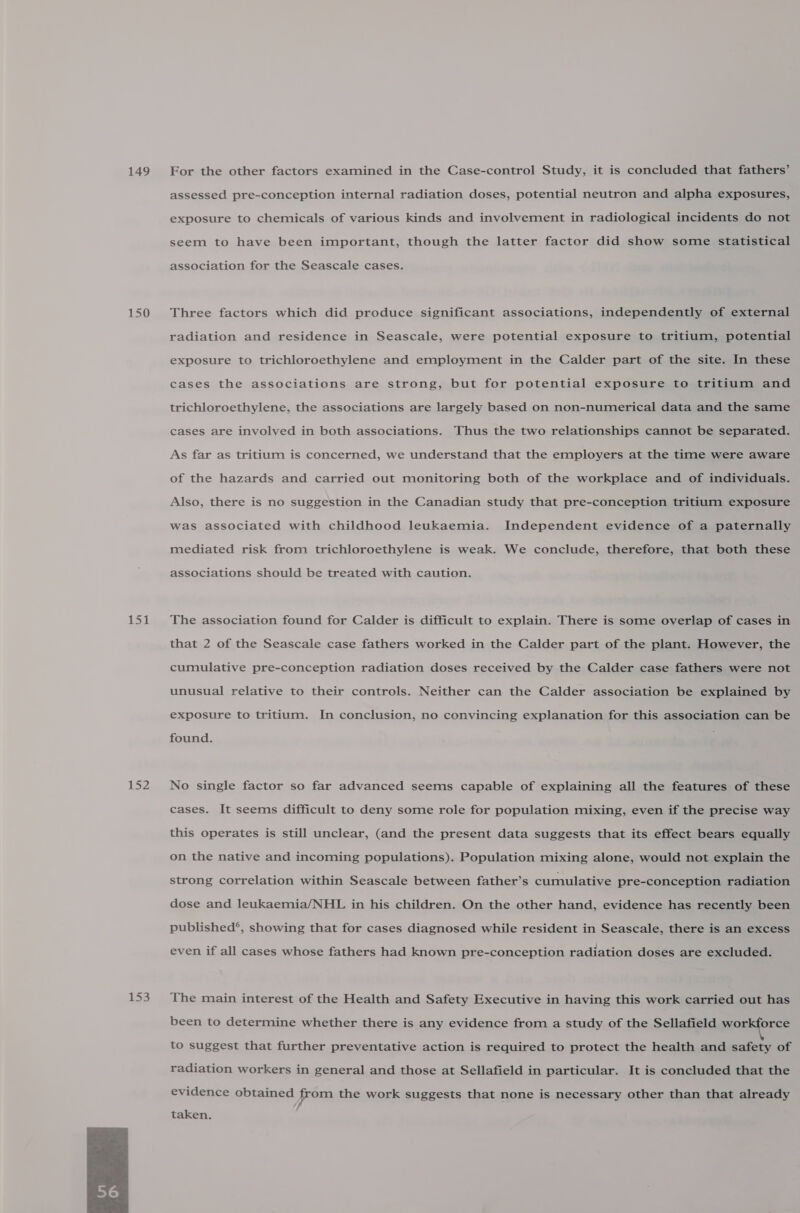 149 150 152 iss  For the other factors examined in the Case-control Study, it is concluded that fathers’ assessed pre-conception internal radiation doses, potential neutron and alpha exposures, exposure to chemicals of various kinds and involvement in radiological incidents do not seem to have been important, though the latter factor did show some statistical association for the Seascale cases. Three factors which did produce significant associations, independently of external radiation and residence in Seascale, were potential exposure to tritium, potential exposure to trichloroethylene and employment in the Calder part of the site. In these cases the associations are strong, but for potential exposure to tritium and trichloroethylene, the associations are largely based on non-numerical data and the same cases are involved in both associations. Thus the two relationships cannot be separated. As far as tritium is concerned, we understand that the employers at the time were aware of the hazards and carried out monitoring both of the workplace and of individuals. Also, there is no suggestion in the Canadian study that pre-conception tritium exposure was associated with childhood leukaemia. Independent evidence of a paternally mediated risk from trichloroethylene is weak. We conclude, therefore, that both these associations should be treated with caution. The association found for Calder is difficult to explain. There is some overlap of cases in that 2 of the Seascale case fathers worked in the Calder part of the plant. However, the cumulative pre-conception radiation doses received by the Calder case fathers were not unusual relative to their controls. Neither can the Calder association be explained by exposure to tritium. In conclusion, no convincing explanation for this association can be found. No single factor so far advanced seems capable of explaining all the features of these cases. It seems difficult to deny some role for population mixing, even if the precise way this operates is still unclear, (and the present data suggests that its effect bears equally on the native and incoming populations). Population mixing alone, would not explain the strong correlation within Seascale between father’s cumulative pre-conception radiation dose and leukaemia/NHL in his children. On the other hand, evidence has recently been published®, showing that for cases diagnosed while resident in Seascale, there is an excess even if all cases whose fathers had known pre-conception radiation doses are excluded. The main interest of the Health and Safety Executive in having this work carried out has been to determine whether there is any evidence from a study of the Sellafield workforce to suggest that further preventative action is required to protect the health and safety of radiation workers in general and those at Sellafield in particular. It is concluded that the evidence obtained from the work suggests that none is necessary other than that already taken.