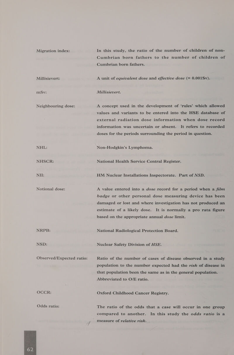 Migration index: Millisievert: mSv: Neighbouring dose: NHL: NHSCR: NII: Notional dose: NRPB: NSD: OCCR: Odds ratio:  In this study, the ratio of the number of children of non- Cumbrian born fathers to the number of children of Cumbrian born fathers. A unit of equivalent dose and effective dose (= 0.001Sv). Millisievert. A concept used in the development of ‘rules’ which allowed values and variants to be entered into the HSE database of external radiation dose information when dose record information was uncertain or absent. It refers to recorded doses for the periods surrounding the period in question. Non-Hodgkin’s Lymphoma. National Health Service Central Register. HM Nuclear Installations Inspectorate. Part of NSD. A value entered into a dose record for a period when a film badge or other personal dose measuring device has been damaged or lost and where investigation has not produced an estimate of a likely dose. It is normally a pro rata figure based on the appropriate annual dose limit. National Radiological Protection Board. Nuclear Safety Division of HSE. Ratio of the number of cases of disease observed in a study population to the number expected had the risk of disease in that population been the same as in the general population. Abbreviated to O/E ratio. | Oxford Childhood Cancer Registry. The ratio of the odds that a case will occur in one group compared to another. In this study the odds ratio is a measure of relative risk.