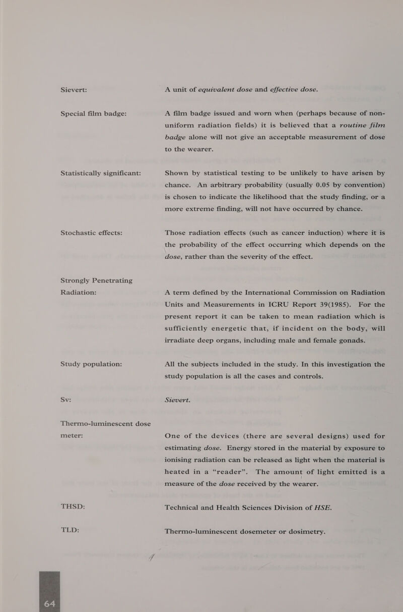 Sievert: Special film badge: Statistically significant: Stochastic effects: Strongly Penetrating Radiation: Study population: Sv: Thermo-luminescent dose meter: THSD: TLD:  A film badge issued and worn when (perhaps because of non- uniform radiation fields) it is believed that a routine film badge alone will not give an acceptable measurement of dose to the wearer. Shown by statistical testing to be unlikely to have arisen by chance. An arbitrary probability (usually 0.05 by convention) is chosen to indicate the likelihood that the study finding, or a more extreme finding, will not have occurred by chance. Those radiation effects (such as cancer induction) where it is the probability of the effect occurring which depends on the dose, rather than the severity of the effect. A term defined by the International Commission on Radiation Units and Measurements in ICRU Report 39(1985). For the present report it can be taken to mean radiation which is sufficiently energetic that, if incident on the body, will irradiate deep organs, including male and female gonads. All the subjects included in the study. In this investigation the study population is all the cases and controls. Sievert. One of the devices (there are several designs) used for estimating dose. Energy stored in the material by exposure to ionising radiation can be released as light when the material is heated in a “reader”. The amount of light emitted is a measure of the dose received by the wearer. Technical and Health Sciences Division of HSE. Thermo-luminescent dosemeter or dosimetry.