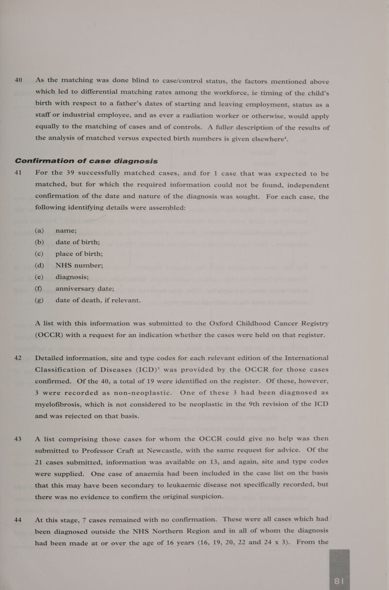 40 As the matching was done blind to case/control status, the factors mentioned above which led to differential matching rates among the workforce, ie timing of the child’s birth with respect to a father’s dates of starting and leaving employment, status as a staff or industrial employee, and as ever a radiation worker or otherwise, would apply equally to the matching of cases and of controls. A fuller description of the results of the analysis of matched versus expected birth numbers is given elsewhere’. 41 42 43 44 For the 39 successfully matched cases, and for 1 case that was expected to be matched, but for which the required information could not be found, independent confirmation of the date and nature of the diagnosis was sought. For each case, the following identifying details were assembled: (a) name; (b) date of birth; (c) place of birth; (d) NHS number; (e) diagnosis; (f) anniversary date; (g) date of death, if relevant. A list with this information was submitted to the Oxford Childhood Cancer Registry (OCCR) with a request for an indication whether the cases were held on that register. Detailed information, site and type codes for each relevant edition of the International Classification of Diseases (ICD)* was provided by the OCCR for those cases confirmed. Of the 40, a total of 19 were identified on the register. Of these, however, 3 were recorded as non-neoplastic. One of these 3 had been diagnosed as myelofibrosis, which is not considered to be neoplastic in the 9th revision of the ICD and was rejected on that basis. A list comprising those cases for whom the OCCR could give no help was then submitted to Professor Craft at Newcastle, with the same request for advice. Of the 21 cases submitted, information was available on 13, and again, site and type codes were supplied. One case of anaemia had been included in the case list on the basis that this may have been secondary to leukaemic disease not specifically recorded, but there was no evidence to confirm the original suspicion. At this stage, 7 cases remained with no confirmation. These were all cases which had been diagnosed outside the NHS Northern Region and in all of whom the diagnosis had been made at or over the age of 16 years (16, 19, 20, 22 and 24 x 3). From the 