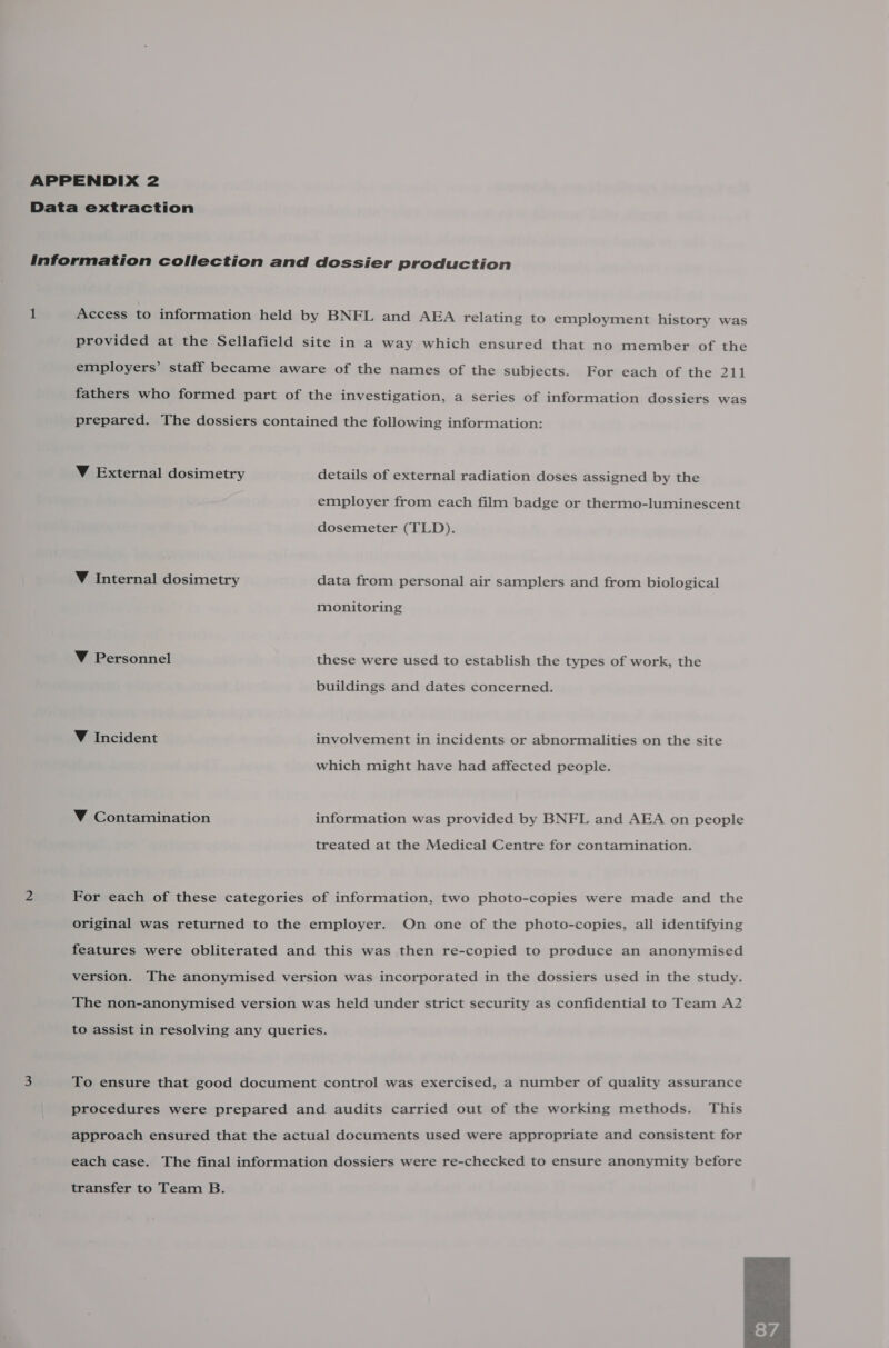 APPENDIX 2 Data extraction Information collection and dossier production 1 Access to information held by BNFL and AEA relating to employment history was provided at the Sellafield site in a way which ensured that no member of the employers’ staff became aware of the names of the subjects. For each of the 211 fathers who formed part of the investigation, a series of information dossiers was prepared. The dossiers contained the following information: Y External dosimetry details of external radiation doses assigned by the employer from each film badge or thermo-luminescent dosemeter (TLD). ¥ Internal dosimetry data from personal air samplers and from biological monitoring V Personnel these were used to establish the types of work, the buildings and dates concerned. V Incident involvement in incidents or abnormalities on the site which might have had affected people. V Contamination information was provided by BNFL and AEA on people treated at the Medical Centre for contamination. 2 For each of these categories of information, two photo-copies were made and the original was returned to the employer. On one of the photo-copies, all identifying features were obliterated and this was then re-copied to produce an anonymised version. The anonymised version was incorporated in the dossiers used in the study. The non-anonymised version was held under strict security as confidential to Team A2 to assist in resolving any queries. 3 To ensure that good document control was exercised, a number of quality assurance procedures were prepared and audits carried out of the working methods. This approach ensured that the actual documents used were appropriate and consistent for each case. The final information dossiers were re-checked to ensure anonymity before transfer to Team B. 