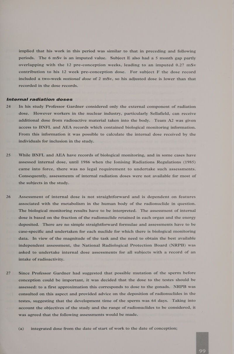 implied that his work in this period was similar to that in preceding and following periods. The 6 mSv is an imputed value. Subject E also had a 5 month gap partly overlapping with the 12 pre-conception weeks, leading to an imputed 0.27 mSv contribution to his 12 week pre-conception dose. For subject F the dose record included a two-week notional dose of 2 mSv, so his adjusted dose is lower than that recorded in the dose records. 24 25 26 27 In his study Professor Gardner considered only the external component of radiation dose. However workers in the nuclear industry, particularly Sellafield, can receive additional dose from radioactive material taken into the body. Team A2 was given access to BNFL and AEA records which contained biological monitoring information. From this information it was possible to calculate the internal dose received by the individuals for inclusion in the study. While BNFL and AEA have records of biological monitoring, and in some cases have assessed internal dose, until 1986 when the Ionising Radiations Regulations (1985) came into force, there was no legal requirement to undertake such assessments. Consequently, assessments of internal radiation doses were not available for most of the subjects in the study. Assessment of internal dose is not straightforward and is dependent on features associated with the metabolism in the human body of the radionuclide in question. The biological monitoring results have to be interpreted. The assessment of internal dose is based on the fraction of the radionuclide retained in each organ and the energy deposited. There are no simple straightforward formulae and assessments have to be case-specific and undertaken for each nuclide for which there is biological monitoring data. In view of the magnitude of the task and the need to obtain the best available independent assessment, the National Radiological Protection Board (NRPB) was asked to undertake internal dose assessments for all subjects with a record of an intake of radioactivity. Since Professor Gardner had suggested that possible mutation of the sperm before conception could be important, it was decided that the dose to the testes should be assessed: to a first approximation this corresponds to dose to the gonads. NRPB was consulted on this aspect and provided advice on the deposition of radionuclides in the testes, suggesting that the development time of the sperm was 64 days. Taking into account the objectives of the study and the range of radionuclides to be considered, it was agreed that the following assessments would be made. (a) integrated dose from the date of start of work to the date of conception; 