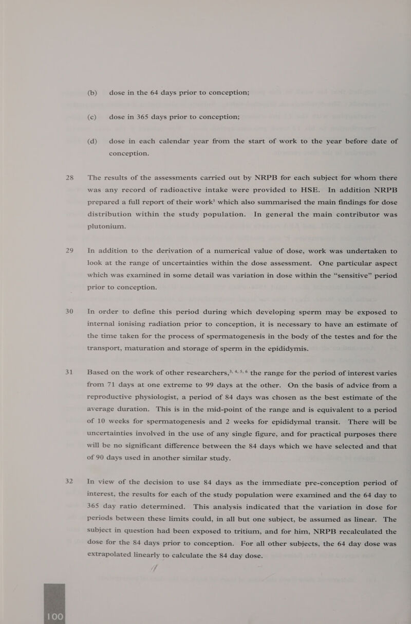 28 29 30 31 32  (b) dose in the 64 days prior to conception; (c) dose in 365 days prior to conception; (d) dose in each calendar year from the start of work to the year before date of conception. The results of the assessments carried out by NRPB for each subject for whom there was any record of radioactive intake were provided to HSE. In addition NRPB prepared a full report of their work’ which also summarised the main findings for dose distribution within the study population. In general the main contributor was plutonium. In addition to the derivation of a numerical value of dose, work was undertaken to look at the range of uncertainties within the dose assessment. One particular aspect which was examined in some detail was variation in dose within the “sensitive” period prior to conception. In order to define this period during which developing sperm may be exposed to internal ionising radiation prior to conception, it is necessary to have an estimate of the time taken for the process of spermatogenesis in the body of the testes and for the transport, maturation and storage of sperm in the epididymis. Based on the work of other researchers,* **° the range for the period of interest varies from 71 days at one extreme to 99 days at the other. On the basis of advice from a reproductive physiologist, a period of 84 days was chosen as the best estimate of the average duration. This is in the mid-point of the range and is equivalent to a period of 10 weeks for spermatogenesis and 2 weeks for epididymal transit. There will be uncertainties involved in the use of any single figure, and for practical purposes there will be no significant difference between the 84 days which we have selected and that of 90 days used in another similar study. In view of the decision to use 84 days as the immediate pre-conception period of interest, the results for each of the study population were examined and the 64 day to 365 day ratio determined. This analysis indicated that the variation in dose for periods between these limits could, in all but one subject, be assumed as linear. The subject in question had been exposed to tritium, and for him, NRPB recalculated the dose for the 84 days prior to conception. For all other subjects, the 64 day dose was extrapolated linearly to calculate the 84 day dose.