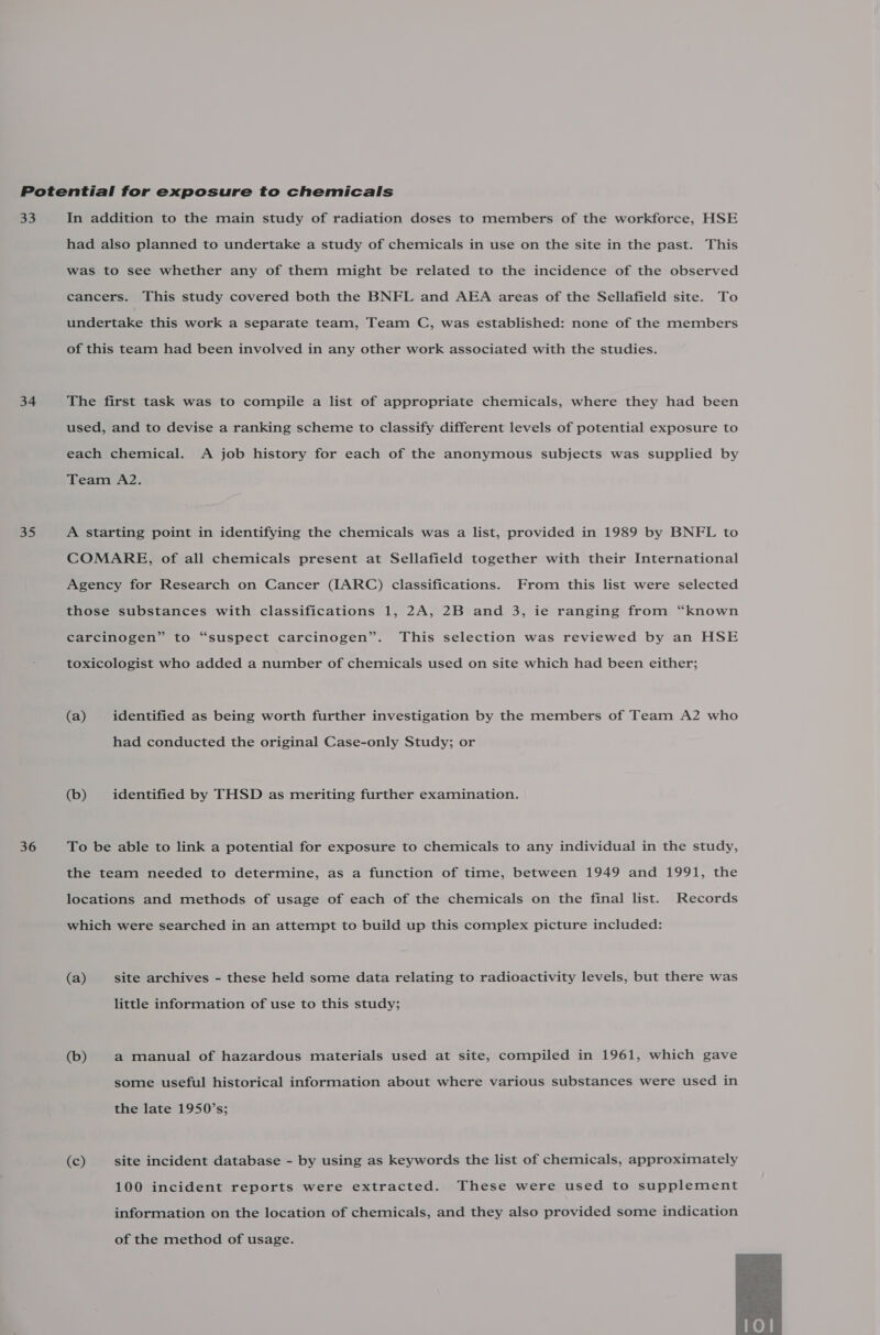 =e 34 35 36 In addition to the main study of radiation doses to members of the workforce, HSE had also planned to undertake a study of chemicals in use on the site in the past. This was to see whether any of them might be related to the incidence of the observed cancers. This study covered both the BNFL and AEA areas of the Sellafield site. To undertake this work a separate team, Team C, was established: none of the members of this team had been involved in any other work associated with the studies. The first task was to compile a list of appropriate chemicals, where they had been used, and to devise a ranking scheme to classify different levels of potential exposure to each chemical. A job history for each of the anonymous subjects was supplied by Team A2. A starting point in identifying the chemicals was a list, provided in 1989 by BNFL to COMARE, of all chemicals present at Sellafield together with their International Agency for Research on Cancer (IARC) classifications. From this list were selected those substances with classifications 1, 2A, 2B and 3, ie ranging from “known carcinogen” to “suspect carcinogen”. This selection was reviewed by an HSE toxicologist who added a number of chemicals used on site which had been either; (a) identified as being worth further investigation by the members of Team A2 who had conducted the original Case-only Study; or (b) identified by THSD as meriting further examination. To be able to link a potential for exposure to chemicals to any individual in the study, the team needed to determine, as a function of time, between 1949 and 1991, the locations and methods of usage of each of the chemicals on the final list. Records which were searched in an attempt to build up this complex picture included: (a) site archives - these held some data relating to radioactivity levels, but there was little information of use to this study; (b) a manual of hazardous materials used at site, compiled in 1961, which gave some useful historical information about where various substances were used in the late 1950’s; (c) site incident database - by using as keywords the list of chemicals, approximately 100 incident reports were extracted. These were used to supplement information on the location of chemicals, and they also provided some indication of the method of usage. 