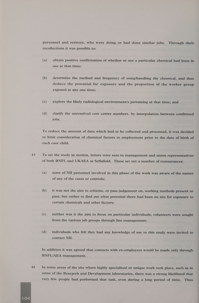 43 44  personnel and retirees, who were doing or had done similar jobs. Through their recollections it was possible to: (a) obtain positive confirmation of whether or not a particular chemical had been in use at that time; (b) determine the method and frequency of using/handling the chemical, and thus deduce the potential for exposure and the proportion of the worker group exposed at any one time; (c) explore the likely radiological environment/s pertaining at that time; and (d) clarify the unresolved cost centre numbers. by interpolation between confirmed jobs. To reduce the amount of data which had to be collected and processed, it was decided to limit consideration of chemical factors to employment prior to the date of birth of each case child. To set the study in motion, letters were sent to management and union representatives of both BNFL and UKAEA at Sellafield. These set out a number of reassurances: (a) none of NII personnel involved in this phase of the work was aware of the names of any of the cases or controls; (b) it was not the aim to criticise, or pass judgement on, working methods present or past, but rather to find out what potential there had been on site for exposure to certain chemicals and other factors; (c) neither was it the aim to focus on particular individuals; volunteers were sought from the various job groups through line management; (d) individuals who felt they had any knowledge of use to this study were invited to contact NII. In addition it was agreed that contacts with ex-employees would be made only through BNFL/AEA management. In some areas of the site where highly specialised or unique work took place, such as in some of the Research and Development laboratories, there was a strong likelihood that very few people had performed that task, even during a long period of time. Thus
