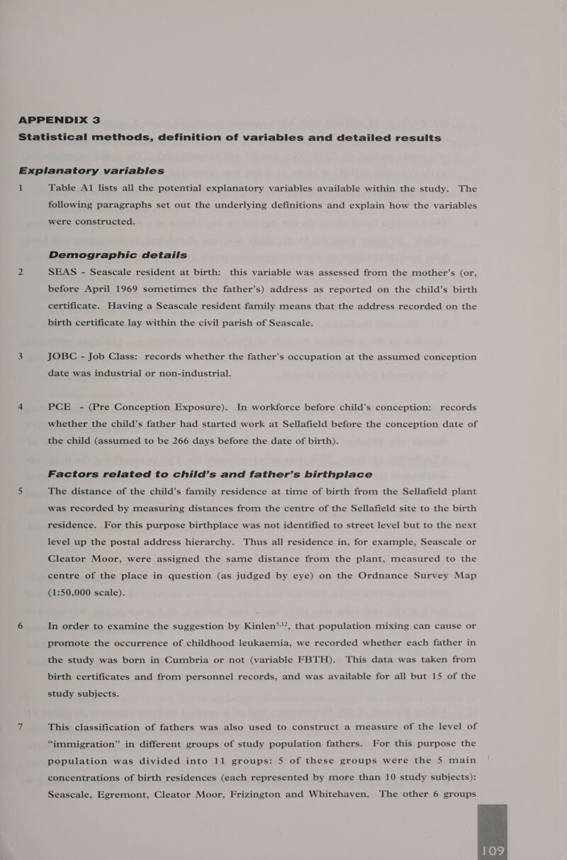 following paragraphs set out the underlying definitions and explain how the variables were constructed. Demographic details SEAS - Seascale resident at birth: this variable was assessed from the mother’s (or, before April 1969 sometimes the father’s) address as reported on the child’s birth certificate. Having a Seascale resident family means that the address recorded on the birth certificate lay within the civil parish of Seascale. JOBC - Job Class: records whether the father’s occupation at the assumed conception date was industrial or non-industrial. PCE - (Pre Conception Exposure). In workforce before child’s conception: records whether the child’s father had started work at Sellafield before the conception date of the child (assumed to be 266 days before the date of birth). Factors related to child’s and father’s birthplace The distance of the child’s family residence at time of birth from the Sellafield plant was recorded by measuring distances from the centre of the Sellafield site to the birth residence. For this purpose birthplace was not identified to street level but to the next level up the postal address hierarchy. Thus all residence in, for example, Seascale or Cleator Moor, were assigned the same distance from the plant, measured to the centre of the place in question (as judged by eye) on the Ordnance Survey Map (1:50,000 scale). In order to examine the suggestion by Kinlen*'’, that population mixing can cause or promote the occurrence of childhood leukaemia, we recorded whether each father in the study was born in Cumbria or not (variable FBTH). This data was taken from birth certificates and from personnel records, and was available for all but 15 of the study subjects. This classification of fathers was also used to construct a measure of the level of “immigration” in different groups of study population fathers. For this purpose the population was divided into 11 groups: 5 of these groups were the 5 main concentrations of birth residences (each represented by more than 10 study subjects): Seascale, Egremont, Cleator Moor, Frizington and Whitehaven. The other 6 groups 