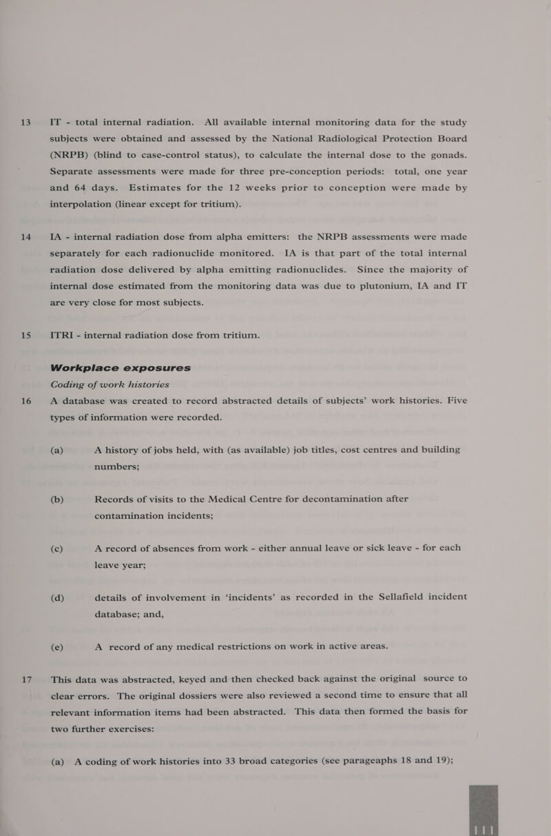 14 15 16 U7, subjects were obtained and assessed by the National Radiological Protection Board (NRPB) (blind to case-control status), to calculate the internal dose to the gonads. Separate assessments were made for three pre-conception periods: total, one year and 64 days. Estimates for the 12 weeks prior to conception were made by interpolation (linear except for tritium). IA - internal radiation dose from alpha emitters: the NRPB assessments were made separately for each radionuclide monitored. IA is that part of the total internal radiation dose delivered by alpha emitting radionuclides. Since the majority of internal dose estimated from the monitoring data was due to plutonium, IA and IT are very close for most subjects. ITRI - internal radiation dose from tritium. Workplace exposures Coding of work histories A database was created to record abstracted details of subjects’ work histories. Five types of information were recorded. (a) A history of jobs held, with (as available) job titles, cost centres and building numbers; (b) Records of visits to the Medical Centre for decontamination after contamination incidents; (c) A record of absences from work - either annual leave or sick leave - for each leave year; (d) details of involvement in ‘incidents’ as recorded in the Sellafield incident database; and, (e) A record of any medical restrictions on work in active areas. This data was abstracted, keyed and then checked back against the original source to clear errors. The original dossiers were also reviewed a second time to ensure that all relevant information items had been abstracted. This data then formed the basis for two further exercises: (a) A coding of work histories into 33 broad categories (see parageaphs 18 and 19); 