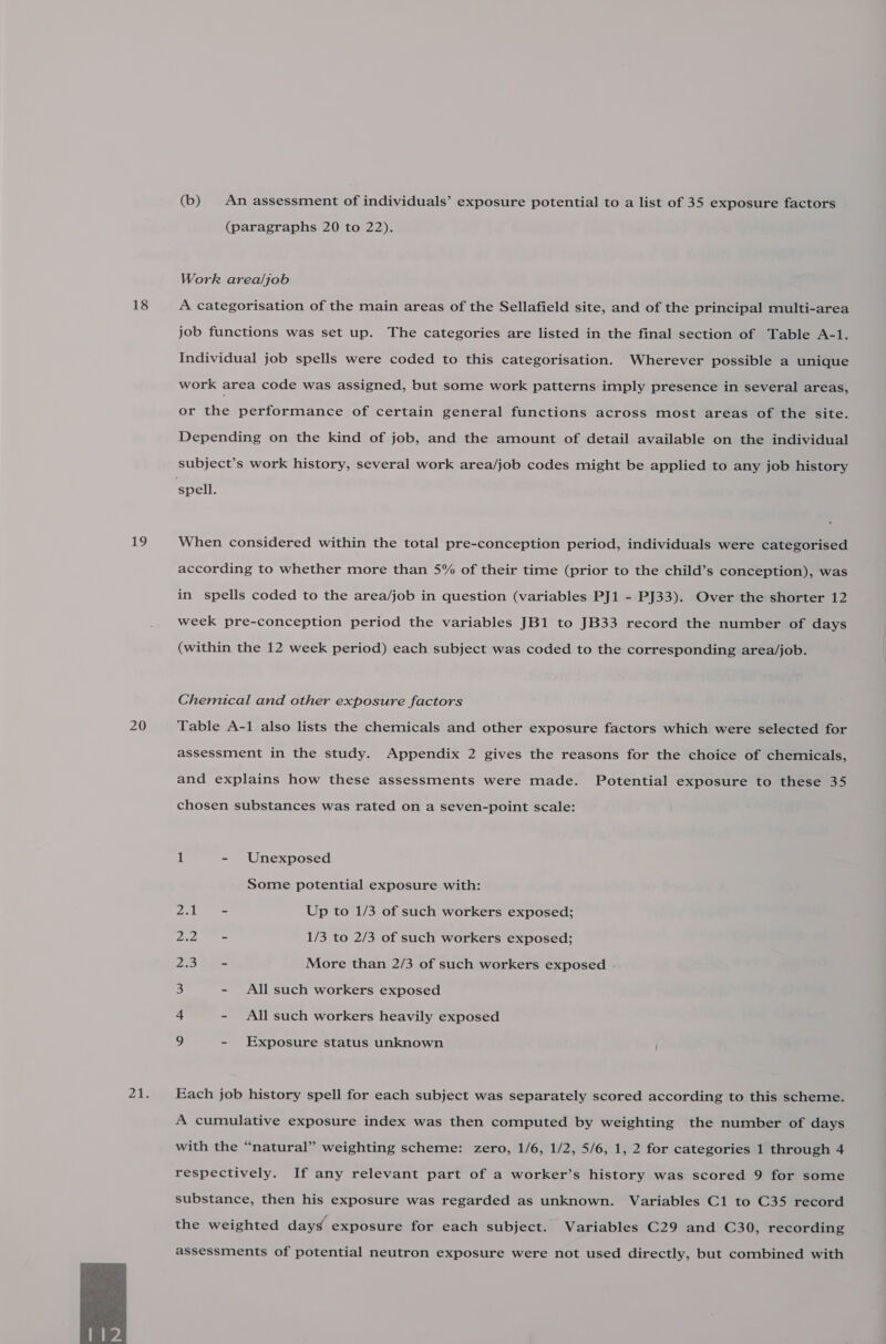 18 19 20  (b) An assessment of individuals’ exposure potential to a list of 35 exposure factors (paragraphs 20 to 22). Work area/job A categorisation of the main areas of the Sellafield site, and of the principal multi-area job functions was set up. The categories are listed in the final section of Table A-1. Individual job spells were coded to this categorisation. Wherever possible a unique work area code was assigned, but some work patterns imply presence in several areas, or the performance of certain general functions across most areas of the site. Depending on the kind of job, and the amount of detail available on the individual subject’s work history, several work area/job codes might be applied to any job history When considered within the total pre-conception period, individuals were categorised according to whether more than 5% of their time (prior to the child’s conception), was in spells coded to the area/job in question (variables PJ1 - PJ33). Over the shorter 12 week pre-conception period the variables JB1 to JB33 record the number of days (within the 12 week period) each subject was coded to the corresponding area/job. Chemical and other exposure factors Table A-1 also lists the chemicals and other exposure factors which were selected for assessment in the study. Appendix 2 gives the reasons for the choice of chemicals, and explains how these assessments were made. Potential exposure to these 35 chosen substances was rated on a seven-point scale: 1 - Unexposed Some potential exposure with: Zak Up to 1/3 of such workers exposed; 22.0 = 1/3 to 2/3 of such workers exposed; Ao hie More than 2/3 of such workers exposed . 3 - All such workers exposed + - All such workers heavily exposed g - Exposure status unknown Each job history spell for each subject was separately scored according to this scheme. A cumulative exposure index was then computed by weighting the number of days with the “natural” weighting scheme: zero, 1/6, 1/2, 5/6, 1, 2 for categories 1 through 4 respectively. If any relevant part of a worker’s history was scored 9 for some substance, then his exposure was regarded as unknown. Variables C1 to C35 record the weighted day¢ exposure for each subject. Variables C29 and C30, recording assessments of potential neutron exposure were not used directly, but combined with