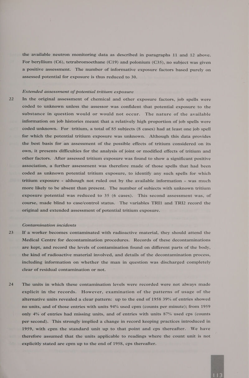 22 23 24 the available neutron monitoring data as described in paragraphs 11 and 12 above. For beryllium (C6), tetrabromoethane (C19) and polonium (C35), no subject was given a positive assessment. The number of informative exposure factors based purely on assessed potential for exposure is thus reduced to 30. Extended assessment of potential tritium exposure In the original assessment of chemical and other exposure factors, job spells were coded to unknown unless the assessor was confident that potential exposure to the substance in question would or would not occur. The nature of the available information on job histories meant that a relatively high proportion of job spells were coded unknown. For tritium, a total of 85 subjects (8 cases) had at least one job spell for which the potential tritium exposure was unknown. Although this data provides the best basis for an assessment of the possible effects of tritium considered on its own, it presents difficulties for the analysis of joint or modified effects of tritium and other factors. After assessed tritium exposure was found to show a significant positive association, a further assessment was therefore made of those spells that had been coded as unknown potential tritium exposure, to identify any such spells for which tritium exposure - although not ruled out by the available information - was much more likely to be absent than present. The number of subjects with unknown tritium exposure potential was reduced to 35 (6 cases). This second assessment was, of course, made blind to case/control status. The variables TRI1 and TRI2 record the original and extended assessment of potential tritium exposure. Contamination incidents If a worker becomes contaminated with radioactive material, they should attend the Medical Centre for decontamination procedures. Records of these decontaminations are kept, and record the levels of contamination found on different parts of the body, the kind of radioactive material involved, and details of the decontamination process, including information on whether the man in question was discharged completely clear of residual contamination or not. The units in which these contamination levels were recorded were not always made explicit in the records. However, examination of the patterns of usage of the alternative units revealed a clear pattern: up to the end of 1958 39% of entries showed no units, and of those entries with units 94% used cpm (counts per minute); from 1959 only 4% of entries had missing units, and of entries with units 87% used cps (counts per second). This strongly implied a change in record keeping practices introduced in 1959, with cpm the standard unit up to that point and cps thereafter. We have therefore assumed that the units applicable to readings where the count unit is not explicitly stated are cpm up to the end of 1958, cps thereafter. 