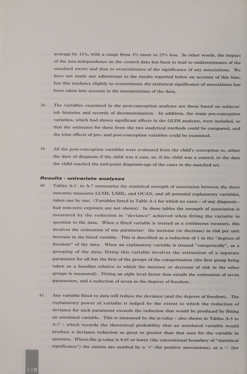 38 a9 average by 11%, with a range from 1% more to 25% less. In other words, the impact of the non-independence on the control data has been to lead to underestimates of the standard errors and thus to overestimates of the significance of any associations. We have not made any adjustment to the results reported below on account of this bias, but this tendency slightly to overestimate the statistical significance of associations has been taken into account in the interpretation of the data. The variables examined in the post-conception analyses are those based on subjects’ job histories and records of decontamination. In addition, the main pre-conception variables, which had shown significant effects in the GLIM analyses, were included, so that the estimates for these from the two analytical methods could be compared, and the joint effects of pre- and post-conception variables could be examined. All the post-conception variables were evaluated from the child’s conception to, either the date of diagnosis if the child was a case, or, if the child was a control, to the date the child reached the mid-point diagnosis-age of the cases in the matched set. 40 41  Tables A-5 to A-7 summarise the statistical strength of association between the three outcome measures LLNH, LNHL, and OCAN, and all potential explanatory variables, taken one by one. (Variables listed in Table A-1 for which no cases - of any diagnosis - had non-zero exposure are not shown). In these tables the strength of association is measured by the reduction in “deviance” achieved when fitting the variable in question to the data. When a fitted variable is treated as a continuous measure, this involves the estimation of one parameter: the increase (or decrease) in risk per unit increase in the listed variable. This is described as a reduction of 1 in the “degrees of freedom” of the data. When an explanatory variable is treated “categorically”, as a grouping of the data, fitting this variable involves the estimation of a separate parameter for all but the first of the groups of the categorisation (the first group being taken as a baseline relative to which the increase or decrease of risk in the other groups is measured). Fitting an eight level factor thus entails the estimation of seven parameters, and a reduction of seven in the degrees of freedom. Any variable fitted to data will reduce the deviance (and the degrees of freedom). The explanatory power of variable is judged by the extent to which the reduction of deviance for each parameter exceeds the reduction that would be produced by fitting an unrelated variable. This is measured by the p-value - also shown in Tables A-5 to A-7 - which records the theoretical probability that an unrelated variable would produce a deviance reduction as great or greater than that seen for the variable in question. Where/the p-value is 0.05 or lower (the conventional boundary of “statistical significance”) the entries are marked by a ‘+’ (for positive associations), or a ‘-’ (for