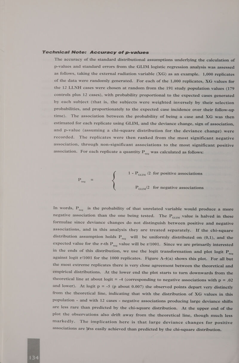 Technical Note: Accuracy of p-values The accuracy of the standard distributional assumptions underlying the calculation of p-values and standard errors from the GLIM logistic regression analysis was assessed as follows, taking the external radiation variable (XG) as an example. 1,000 replicates of the data were randomly generated. For each of the 1,000 replicates, XG values for the 12 LLNH cases were chosen at random from the 191 study population values (179 controls plus 12 cases), with probability proportional to the expected cases generated by each subject (that is, the subjects were weighted inversely by their selection probabilities, and proportionately to the expected case incidence over their follow-up time). The association between the probability of being a case and XG was then estimated for each replicate using GLIM, and the deviance change, sign of association, and p-value (assuming a chi-square distribution for the deviance change) were recorded. The replicates were then ranked from the most significant negative association, through non-significant associations to the most significant positive association. For each replicate a quantity ac was calculated as follows: 1- Porm /2 for positive associations Pom/2 for negative associations In words, Es is the probability of that unrelated variable would produce a more negative association than the one being tested. The Porm Value is halved in these formulae since deviance changes do not distinguish between positive and negative associations, and in this analysis they are treated separately. If the chi-square distribution assumption holds PS will be uniformly distributed on (0,1), and the expected value for the r-th PS value will be r/1001. Since we are primarily interested in the ends of this distribution, we use the logit transformation and plot logit PA against logit r/1001 for the 1000 replicates. Figure A-4(a) shows this plot. For all but the most extreme replicates there is very close agreement between the theoretical and empirical distributions. At the lower end the plot starts to turn downwards from the theoretical line at about logit = -4 (corresponding to negative associations with p = .02 and lower). At logit p = -5 (p about 0.007) the observed points depart very distinctly from the theoretical line, indicating that with the distribution of XG values in this population - and with 12 cases - negative associations producing large deviance shifts are less rare than predicted by the chi-square distribution. At the upper end of the plot the observations also drift away from the theoretical line, though much less markedly. The implication here is that large deviance changes for positive associations are léss easily achieved than predicted by the chi-square distribution. 