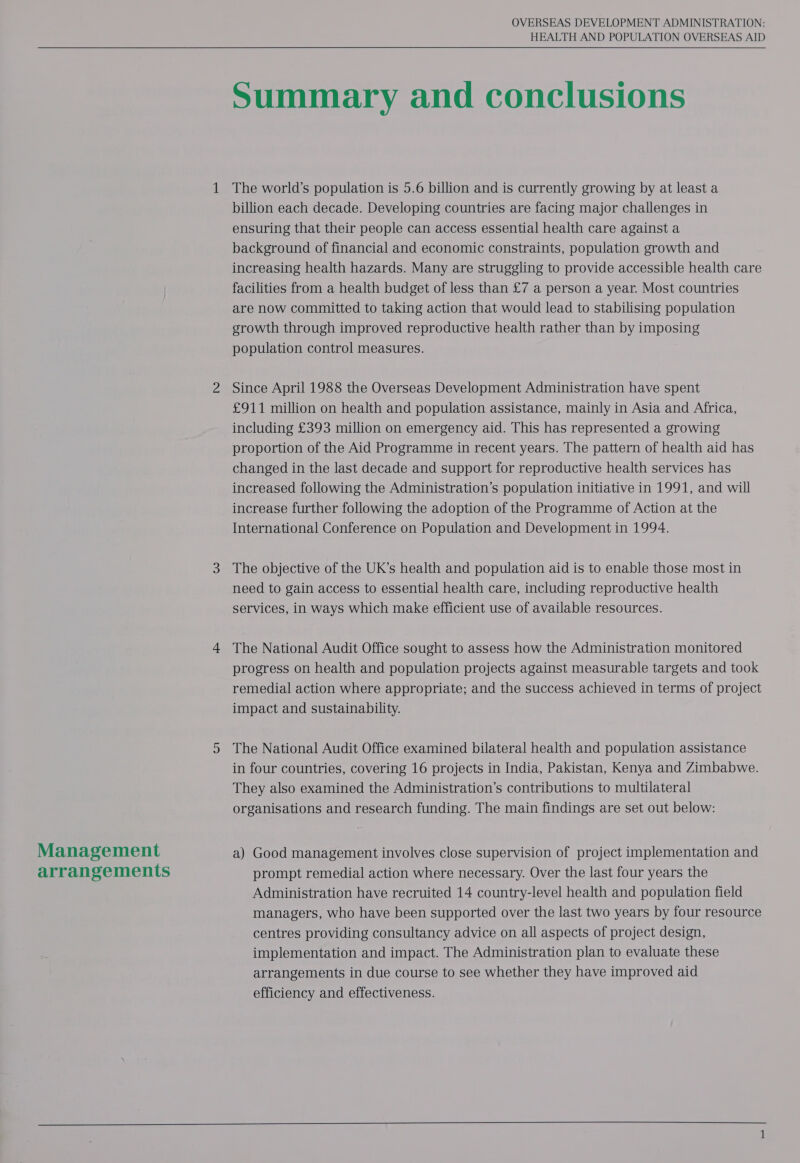  Management arrangements OVERSEAS DEVELOPMENT ADMINISTRATION: HEALTH AND POPULATION OVERSEAS AID   Summary and conclusions The world’s population is 5.6 billion and is currently growing by at least a billion each decade. Developing countries are facing major challenges in ensuring that their people can access essential health care against a background of financial and economic constraints, population growth and increasing health hazards. Many are struggling to provide accessible health care facilities from a health budget of less than £7 a person a year. Most countries are now committed to taking action that would lead to stabilising population growth through improved reproductive health rather than by imposing population control measures. Since April 1988 the Overseas Development Administration have spent £911 million on health and population assistance, mainly in Asia and Africa, including £393 million on emergency aid. This has represented a growing proportion of the Aid Programme in recent years. The pattern of health aid has changed in the last decade and support for reproductive health services has increased following the Administration’s population initiative in 1991, and will increase further following the adoption of the Programme of Action at the International Conference on Population and Development in 1994. The objective of the UK’s health and population aid is to enable those most in need to gain access to essential health care, including reproductive health services, in ways which make efficient use of available resources. The National Audit Office sought to assess how the Administration monitored progress on health and population projects against measurable targets and took remedial action where appropriate; and the success achieved in terms of project impact and sustainability. The National Audit Office examined bilateral health and population assistance in four countries, covering 16 projects in India, Pakistan, Kenya and Zimbabwe. They also examined the Administration’s contributions to multilateral organisations and research funding. The main findings are set out below: a) Good management involves close supervision of project implementation and prompt remedial action where necessary. Over the last four years the Administration have recruited 14 country-level health and population field managers, who have been supported over the last two years by four resource centres providing consultancy advice on all aspects of project design, implementation and impact. The Administration plan to evaluate these arrangements in due course to see whether they have improved aid efficiency and effectiveness.     