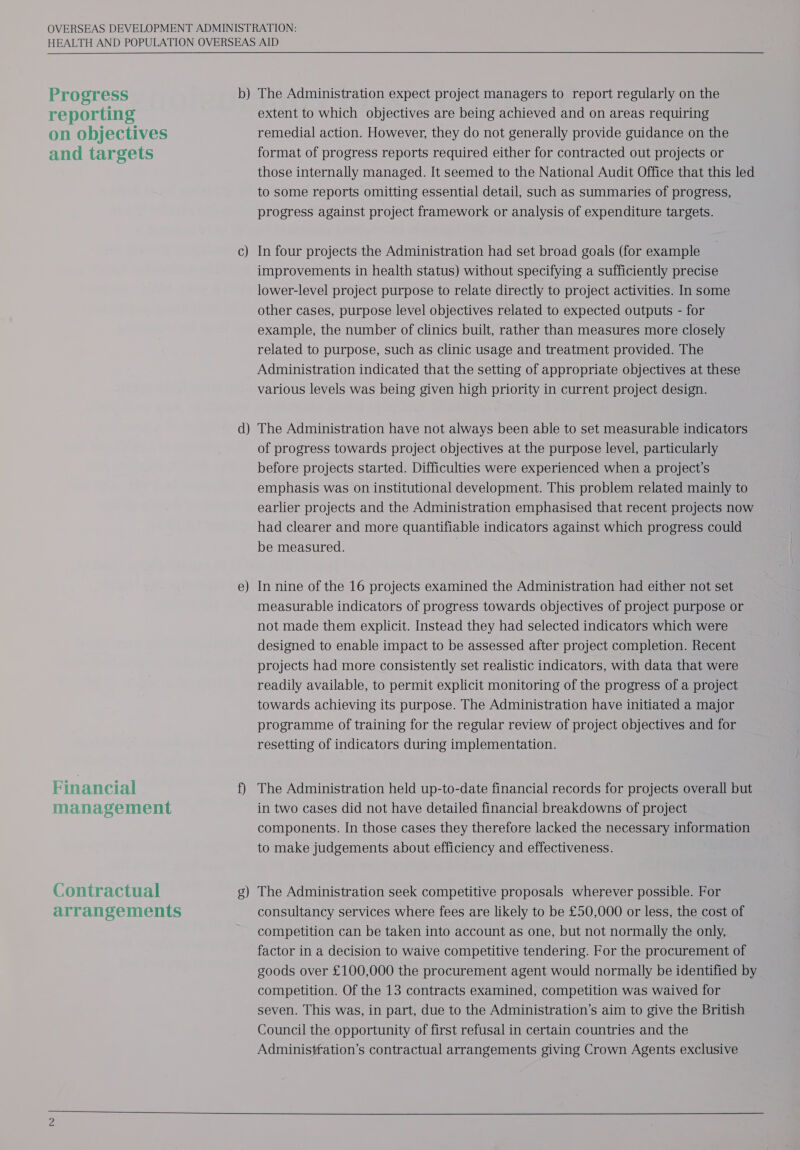  Progress reporting on objectives and targets Financial management Contractual arrangements b) C) d — — e   The Administration expect project managers to report regularly on the extent to which objectives are being achieved and on areas requiring remedial action. However, they do not generally provide guidance on the format of progress reports required either for contracted out projects or those internally managed. It seemed to the National Audit Office that this led to some reports omitting essential detail, such as summaries of progress, progress against project framework or analysis of expenditure targets. In four projects the Administration had set broad goals (for example improvements in health status) without specifying a sufficiently precise lower-level project purpose to relate directly to project activities. In some other cases, purpose level objectives related to expected outputs - for example, the number of clinics built, rather than measures more closely related to purpose, such as clinic usage and treatment provided. The Administration indicated that the setting of appropriate objectives at these various levels was being given high priority in current project design. The Administration have not always been able to set measurable indicators of progress towards project objectives at the purpose level, particularly before projects started. Difficulties were experienced when a project's emphasis was on institutional development. This problem related mainly to earlier projects and the Administration emphasised that recent projects now had clearer and more quantifiable indicators against which progress could be measured. | In nine of the 16 projects examined the Administration had either not set measurable indicators of progress towards objectives of project purpose or not made them explicit. Instead they had selected indicators which were designed to enable impact to be assessed after project completion. Recent projects had more consistently set realistic indicators, with data that were readily available, to permit explicit monitoring of the progress of a project towards achieving its purpose. The Administration have initiated a major programme of training for the regular review of project objectives and for resetting of indicators during implementation. The Administration held up-to-date financial records for projects overall but in two cases did not have detailed financial breakdowns of project components. In those cases they therefore lacked the necessary information to make judgements about efficiency and effectiveness. The Administration seek competitive proposals wherever possible. For consultancy services where fees are likely to be £50,000 or less, the cost of competition can be taken into account as one, but not normally the only, factor in a decision to waive competitive tendering. For the procurement of goods over £100,000 the procurement agent would normally be identified by competition. Of the 13 contracts examined, competition was waived for seven. This was, in part, due to the Administration’s aim to give the British Council the opportunity of first refusal in certain countries and the Administration’s contractual arrangements giving Crown Agents exclusive 