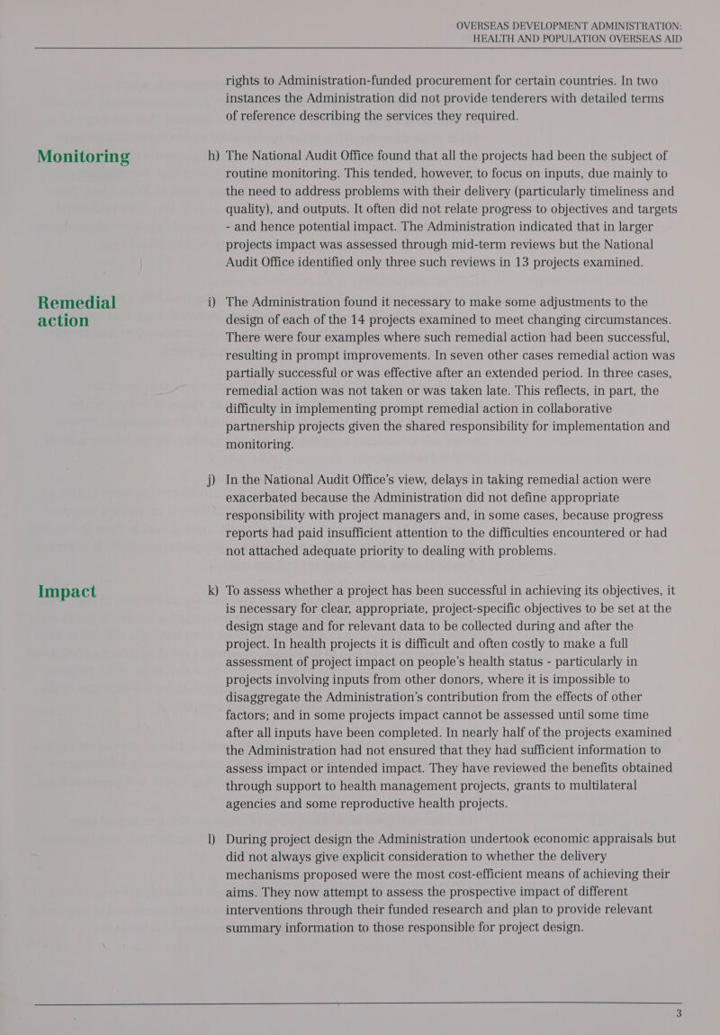 HEALTH AND POPULATION OVERSEAS AID  rights to Administration-funded procurement for certain countries. In two instances the Administration did not provide tenderers with detailed terms of reference describing the services they required. — The National Audit Office found that all the projects had been the subject of routine monitoring. This tended, however, to focus on inputs, due mainly to the need to address problems with their delivery (particularly timeliness and quality), and outputs. It often did not relate progress to objectives and targets - and hence potential impact. The Administration indicated that in larger projects impact was assessed through mid-term reviews but the National Audit Office identified only three such reviews in 13 projects examined. Monitoring h Remedial i) The Administration found it necessary to make some adjustments to the action design of each of the 14 projects examined to meet changing circumstances. There were four examples where such remedial action had been successful, resulting in prompt improvements. In seven other cases remedial action was partially successful or was effective after an extended period. In three cases, remedial action was not taken or was taken late. This reflects, in part, the difficulty in implementing prompt remedial action in collaborative partnership projects given the shared responsibility for implementation and monitoring. j) In the National Audit Office’s view, delays in taking remedial action were exacerbated because the Administration did not define appropriate responsibility with project managers and, in some cases, because progress reports had paid insufficient attention to the difficulties encountered or had not attached adequate priority to dealing with problems. — To assess whether a project has been successful in achieving its objectives, it is necessary for clear, appropriate, project-specific objectives to be set at the design stage and for relevant data to be collected during and after the project. In health projects it is difficult and often costly to make a full assessment of project impact on people’s health status - particularly in projects involving inputs from other donors, where it is impossible to disaggregate the Administration’s contribution from the effects of other factors; and in some projects impact cannot be assessed until some time after all inputs have been completed. In nearly half of the projects examined the Administration had not ensured that they had sufficient information to assess impact or intended impact. They have reviewed the benefits obtained through support to health management projects, grants to multilateral agencies and some reproductive health projects. Impact k 1) During project design the Administration undertook economic appraisals but did not always give explicit consideration to whether the delivery mechanisms proposed were the most cost-efficient means of achieving their aims. They now attempt to assess the prospective impact of different interventions through their funded research and plan to provide relevant summary information to those responsible for project design.    