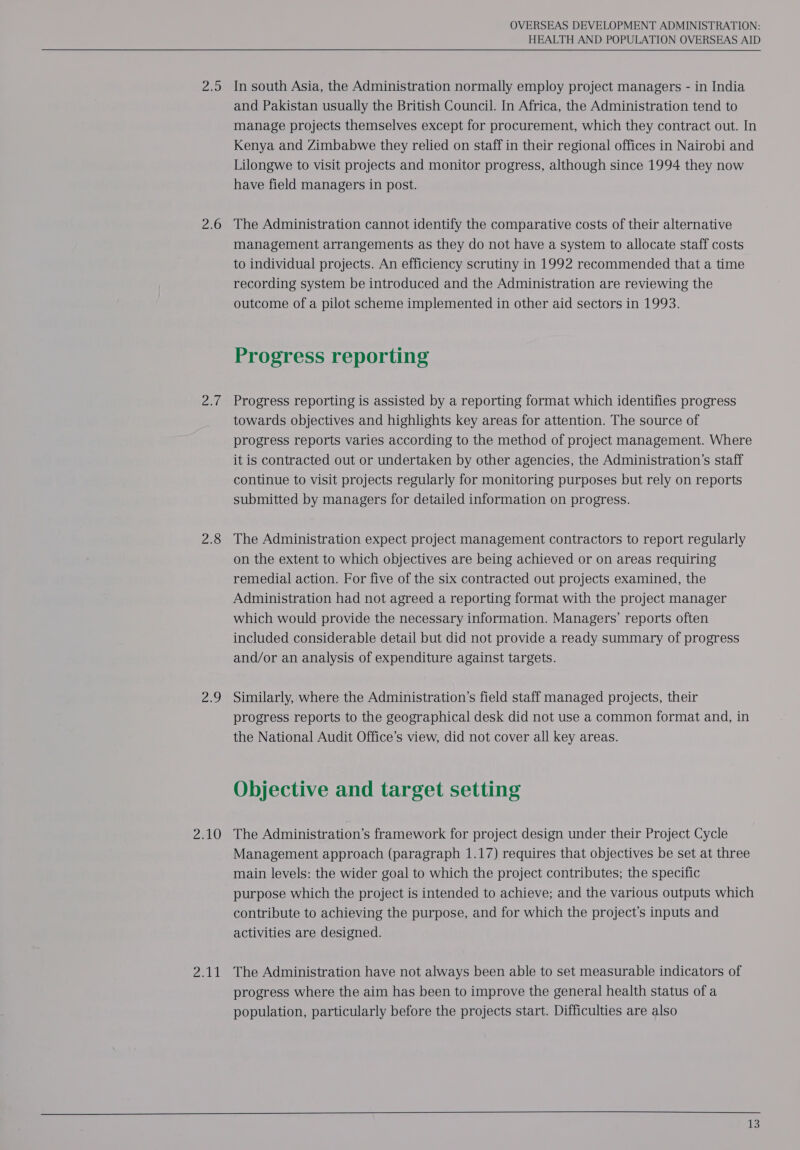 Zoe 2.6 Balle 2.8 29 Ceut OVERSEAS DEVELOPMENT ADMINISTRATION: HEALTH AND POPULATION OVERSEAS AID In south Asia, the Administration normally employ project managers - in India and Pakistan usually the British Council. In Africa, the Administration tend to manage projects themselves except for procurement, which they contract out. In Kenya and Zimbabwe they relied on staff in their regional offices in Nairobi and Lilongwe to visit projects and monitor progress, although since 1994 they now have field managers in post. The Administration cannot identify the comparative costs of their alternative management arrangements as they do not have a system to allocate staff costs to individual projects. An efficiency scrutiny in 1992 recommended that a time recording system be introduced and the Administration are reviewing the outcome of a pilot scheme implemented in other aid sectors in 1993. Progress reporting Progress reporting is assisted by a reporting format which identifies progress towards objectives and highlights key areas for attention. The source of progress reports varies according to the method of project management. Where it is contracted out or undertaken by other agencies, the Administration’s staff continue to visit projects regularly for monitoring purposes but rely on reports submitted by managers for detailed information on progress. The Administration expect project management contractors to report regularly on the extent to which objectives are being achieved or on areas requiring remedial action. For five of the six contracted out projects examined, the Administration had not agreed a reporting format with the project manager which would provide the necessary information. Managers’ reports often included considerable detail but did not provide a ready summary of progress and/or an analysis of expenditure against targets. Similarly, where the Administration’s field staff managed projects, their progress reports to the geographical desk did not use a common format and, in the National Audit Office’s view, did not cover all key areas. Objective and target setting The Administration’s framework for project design under their Project Cycle Management approach (paragraph 1.17) requires that objectives be set at three main levels: the wider goal to which the project contributes; the specific purpose which the project is intended to achieve; and the various outputs which contribute to achieving the purpose, and for which the project’s inputs and activities are designed. The Administration have not always been able to set measurable indicators of progress where the aim has been to improve the general health status of a population, particularly before the projects start. Difficulties are also  Us