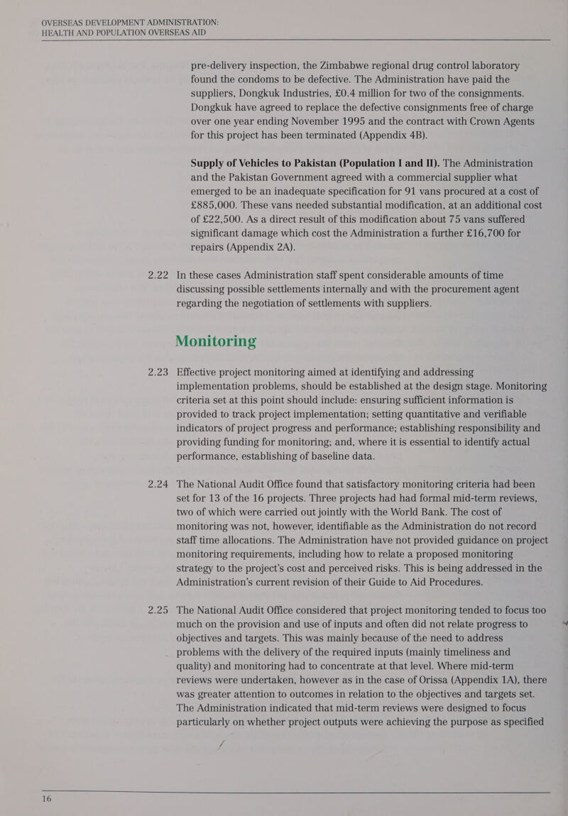  16 Ly fs rao 2.24 Ma fe pre-delivery inspection, the Zimbabwe regional drug control laboratory found the condoms to be defective. The Administration have paid the suppliers, Dongkuk Industries, £0.4 million for two of the consignments. Dongkuk have agreed to replace the defective consignments free of charge over one year ending November 1995 and the contract with Crown Agents for this project has been terminated (Appendix 4B). Supply of Vehicles to Pakistan (Population I and II). The Administration and the Pakistan Government agreed with a commercial supplier what emerged to be an inadequate specification for 91 vans procured at a cost of £885,000. These vans needed substantial modification, at an additional cost of £22,500. As a direct result of this modification about 75 vans suffered significant damage which cost the Administration a further £16,700 for repairs (Appendix 2A). In these cases Administration staff spent considerable amounts of time discussing possible settlements internally and with the procurement agent regarding the negotiation of settlements with suppliers. Monitoring Effective project monitoring aimed at identifying and addressing implementation problems, should be established at the design stage. Monitoring criteria set at this point should include: ensuring sufficient information is provided to track project implementation; setting quantitative and verifiable indicators of project progress and performance; establishing responsibility and providing funding for monitoring; and, where it is essential to identify actual performance, establishing of baseline data. The National Audit Office found that satisfactory monitoring criteria had been set for 13 of the 16 projects. Three projects had had formal mid-term reviews, two of which were carried out jointly with the World Bank. The cost of monitoring was not, however, identifiable as the Administration do not record staff time allocations. The Administration have not provided guidance on project monitoring requirements, including how to relate a proposed monitoring strategy to the project’s cost and perceived risks. This is being addressed in the Administration’s current revision of their Guide to Aid Procedures. The National Audit Office considered that project monitoring tended to focus too much on the provision and use of inputs and often did not relate progress to objectives and targets. This was mainly because of the need to address problems with the delivery of the required inputs (mainly timeliness and quality) and monitoring had to concentrate at that level. Where mid-term reviews were undertaken, however as in the case of Orissa (Appendix 1A), there was greater attention to outcomes in relation to the objectives and targets set. The Administration indicated that mid-term reviews were designed to focus particularly on whether project outputs were achieving the purpose as specified 