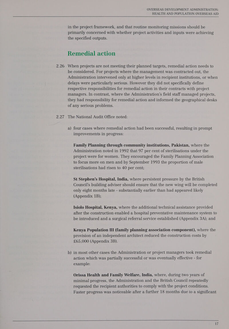 2.26 ah OVERSEAS DEVELOPMENT ADMINISTRATION: HEALTH AND POPULATION OVERSEAS AID in the project framework, and that routine monitoring missions should be primarily concerned with whether project activities and inputs were achieving the specified outputs. Remedial action When projects are not meeting their planned targets, remedial action needs to be considered. For projects where the management was contracted out, the Administration intervened only at higher levels in recipient institutions, or when delays were particularly serious. However they did not specifically define respective responsibilities for remedial action in their contracts with project managers. In contrast, where the Administration’s field staff managed projects, they had responsibility for remedial action and informed the geographical desks of any serious problems. The National Audit Office noted: a) four cases where remedial action had been successful, resulting in prompt improvements in progress: Family Planning through community institutions, Pakistan, where the Administration noted in 1992 that 97 per cent of sterilisations under the project were for women. They encouraged the Family Planning Association to focus more on men and by September 1993 the proportion of male sterilisations had risen to 40 per cent; St Stephen’s Hospital, India, where persistent pressure by the British Council’s building adviser should ensure that the new wing will be completed only eight months late - substantially earlier than had appeared likely (Appendix 1B); Isiolo Hospital, Kenya, where the additional technical assistance provided after the construction enabled a hospital preventative maintenance system to be introduced and a surgical referral service established (Appendix 3A); and Kenya Population III (family planning association component), where the provision of an independent architect reduced the construction costs by £65,000 (Appendix 3B). b — in most other cases the Administration or project managers took remedial action which was partially successful or was eventually effective - for example: Orissa Health and Family Welfare, India, where, during two years of minimal progress, the Administration and the British Council repeatedly requested the recipient authorities to comply with'the project conditions. Faster progress was noticeable after a further 18 months due to a significant  i