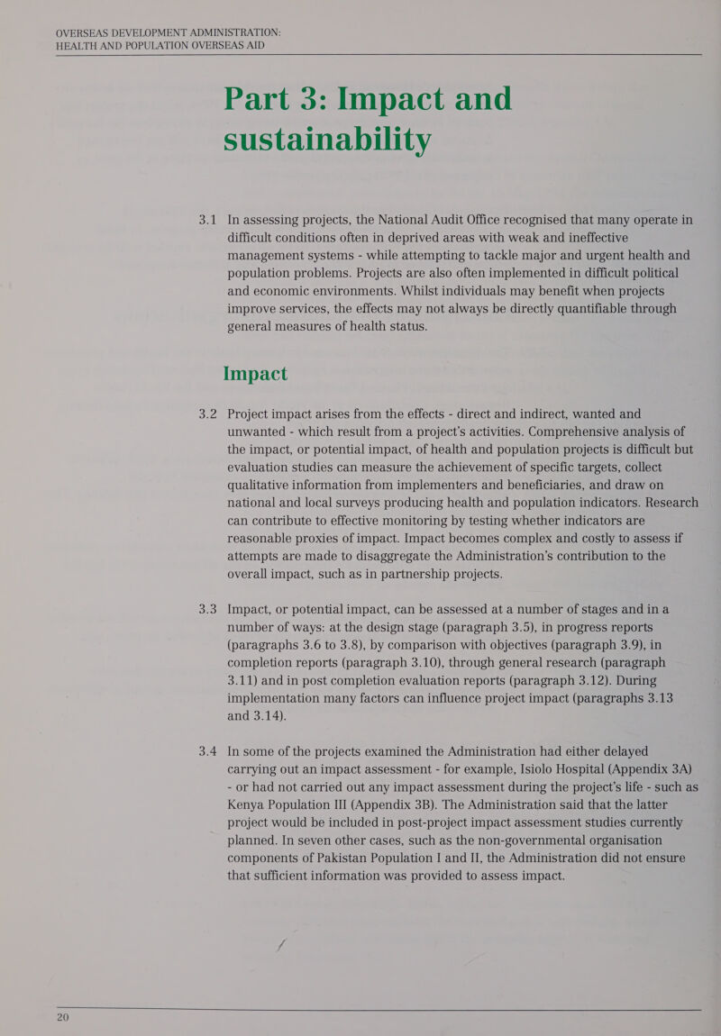   20 3.1 Dee ah: 3.4 Part 3: Impact and sustainability In assessing projects, the National Audit Office recognised that many operate in difficult conditions often in deprived areas with weak and ineffective management systems - while attempting to tackle major and urgent health and population problems. Projects are also often implemented in difficult political and economic environments. Whilst individuals may benefit when projects improve services, the effects may not always be directly quantifiable through general measures of health status. Impact Project impact arises from the effects - direct and indirect, wanted and unwanted - which result from a project’s activities. Comprehensive analysis of the impact, or potential impact, of health and population projects is difficult but evaluation studies can measure the achievement of specific targets, collect qualitative information from implementers and beneficiaries, and draw on national and local surveys producing health and population indicators. Research — can contribute to effective monitoring by testing whether indicators are reasonable proxies of impact. Impact becomes complex and costly to assess if attempts are made to disaggregate the Administration’s contribution to the overall impact, such as in partnership projects. Impact, or potential impact, can be assessed at a number of stages and ina number of ways: at the design stage (paragraph 3.5), in progress reports (paragraphs 3.6 to 3.8), by comparison with objectives (paragraph 3.9), in completion reports (paragraph 3.10), through general research (paragraph 3.11) and in post completion evaluation reports (paragraph 3.12). During implementation many factors can influence project impact (paragraphs 3.13 and 3.14). In some of the projects examined the Administration had either delayed carrying out an impact assessment - for example, Isiolo Hospital (Appendix 3A) - or had not carried out any impact assessment during the project’s life - such as Kenya Population III (Appendix 3B). The Administration said that the latter project would be included in post-project impact assessment studies currently planned. In seven other cases, such as the non-governmental organisation components of Pakistan Population I and II, the Administration did not ensure that sufficient information was provided to assess impact. 