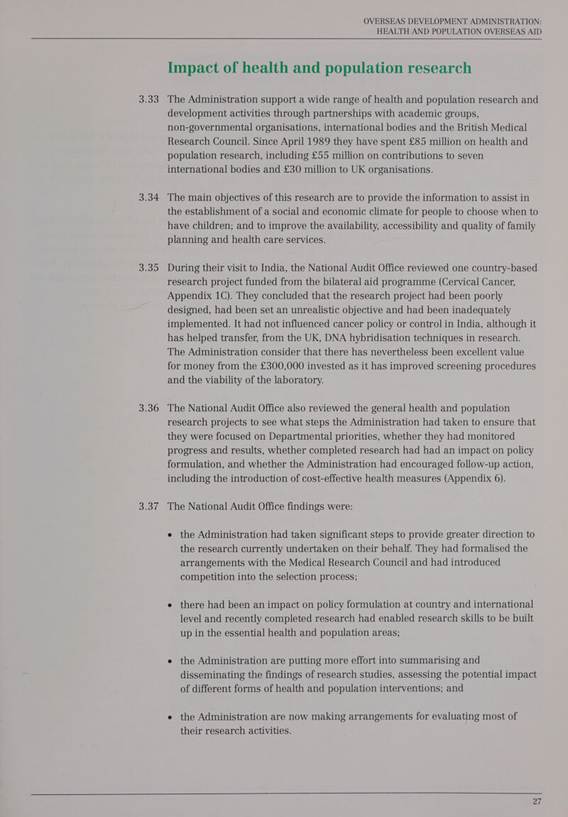Broo 3.34 Sp sw) S30 shen! OVERSEAS DEVELOPMENT ADMINISTRATION: HEALTH AND POPULATION OVERSEAS AID Impact of health and population research The Administration support a wide range of health and population research and development activities through partnerships with academic groups, non-governmental organisations, international bodies and the British Medical Research Council. Since April 1989 they have spent £85 million on health and population research, including £55 million on contributions to seven international bodies and £30 million to UK organisations. The main objectives of this research are to provide the information to assist in the establishment of a social and economic climate for people to choose when to have children; and to improve the availability, accessibility and quality of family planning and health care services. During their visit to India, the National Audit Office reviewed one country-based research project funded from the bilateral aid programme (Cervical Cancer, Appendix 1C). They concluded that the research project had been poorly designed, had been set an unrealistic objective and had been inadequately implemented. It had not influenced cancer policy or control in India, although it has helped transfer, from the UK, DNA hybridisation techniques in research. The Administration consider that there has nevertheless been excellent value for money from the £300,000 invested as it has improved screening procedures and the viability of the laboratory. The National Audit Office also reviewed the general health and population research projects to see what steps the Administration had taken to ensure that they were focused on Departmental priorities, whether they had monitored progress and results, whether completed research had had an impact on policy formulation, and whether the Administration had encouraged follow-up action, including the introduction of cost-effective health measures (Appendix 6). The National Audit Office findings were: e the Administration had taken significant steps to provide greater direction to the research currently undertaken on their behalf. They had formalised the arrangements with the Medical Research Council and had introduced competition into the selection process; e there had been an impact on policy formulation at country and international level and recently completed research had enabled research skills to be built up in the essential health and population areas; e the Administration are putting more effort into summarising and disseminating the findings of research studies, assessing the potential impact of different forms of health and population interventions; and e the Administration are now making arrangements for evaluating most of their research activities. 