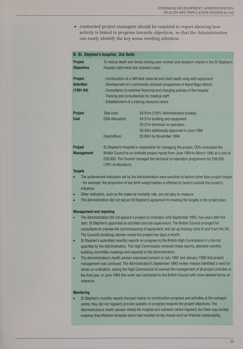 HEALTH AND POPULATION OVERSEAS AID Project To reduce death and illness among poor women and newborn infants in the St Stephen's Objectives Hospital catchment and outreach areas. Project - Construction of a 340-bed maternal and child health wing with equipment Activities - Development of a community outreach programme in Nand Nagri district (1991-94) - Consultancy to examine financing and charging policies of the hospital - Training and consultancies for medical staff - Establishment of a training resource centre Cost ODA Allocation: £4 .37m building and equipment £0.21m technical co-operation £0.33m additionally approved in June 1994 Expenditure: £3.80m by November 1994 Project St Stephen’s Hospital is responsible for managing the project. ODA contracted the Management British Council to co-ordinate project inputs from June 1994 to March 1995 at a cost of £35,000. The Council managed the technical co-operation programme for £39,000 (18% of allocation) The achievement indicators set by the Administration were sensitive to factors other than project impact - for example, the proportion of low birth-weight babies is affected by factors outside the project’s influence. Other indicators, such as the maternal mortality rate, are not easy to measure. The Administration did not secure St Stephen’s agreement to meeting the targets in the project plan. The Administration did not appoint a project co-ordinator until September 1993, two years after the start. St Stephen’s appointed an architect and site supervisors. The British Council arranged for consultants to oversee the commissioning of equipment, and set up training visits to and from the UK. The Council's buildings adviser visited the project two days a month. St Stephen’s submitted monthly reports on progress to the British High Commission in a format specified by the Administration. The High Commission reviewed these reports, attended monthly building committee meetings and reported to the Administration. The Administration’s health adviser expressed concern in July 1991 and January 1993 that project management was confused. The Administration’s September 1993 review mission identified a need for closer co-ordination, asking the High Commission to oversee the management of all project activities in the final year. In June 1994 this work was contracted to the British Council with more detailed terms of reference. St Stephen’s monthly reports focused mainly on construction progress and activities at the outreach centre; they did not regularly provide updates on progress towards the project objectives. The Administration's health adviser visited the hospital and outreach centre regularly but there was limited evidence that effective remedial action had resuited on key issues such as financial sustainability. 